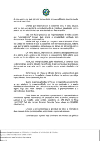 de seu parecer, no qual, para ser demonstrada a responsabilidade, deveria vincular
ao conluio na conduta.
Entendo que responsabilizar o parecerista seria, in casu, abusivo,
uma vez que corresponderia a um alargamento da relação de causalidade entre o
parecer e o ato administrativo que teria resultado em dano ao erário.
Não pode haver presunção de responsabilidade de todos aqueles
que “potencialmente” tenham dado ensejo à irregularidade verificada sem
demonstração de culpa ou seus indícios.
Não se está, aqui, a refutar por completo a tese do Ministério Público
Do Estado De Rondônia de que o parecerista pode ser responsabilizado, todavia,
para que tal ocorra, necessária a comprovação de conluio do parecerista com o
Administrador e com o objetivo de imprimir conduta lesiva ao patrimônio público.
Em outras palavras, imprescindível a existência de especial finalidade
de o agente lesar o erário ou de promover o enriquecimento ilícito próprio ou de
terceiro e o vínculo subjetivo entre os agentes (parecerista e Administrador).
Assim, não consigo visualizar, como na sentença, o liame que ligaria
ou beneficiária o apelante Edinaldo na confecção de parecer favorável à contratação
do escritório de advocacia, sendo que o prefeito sequer estaria vinculado a tal
parecer.
De forma que em relação a Edinaldo da Silva Lustoza entendo pelo
provimento de seu recurso de apelação, visando à reforma da sentença para julgar
improcedente a demanda em relação a ele.
Quanto às penas aplicadas, tenho que o magistrado agiu atentando-
se aos princípios da proporcionalidade entre os atos praticados e a sanção
considerada individualmente para cada um dos requeridos, não merecendo nenhum
reparo, haja vista terem atendido à razoabilidade, à proporcionalidade e à
reprovabilidade da conduta.
Estas devem ser compatíveis e proporcionais à reprovabilidade da
conduta dos agentes, não devendo ser aplicadas de forma automática, devendo-se
justificar a sua fixação. Neste sentido, precedente do STJ (AgInt no REsp
1551971/SP, Rel. Min. Herman Benjamin, Segunda Turma, julgado em 16/8/2016,
DJe 9/9/2016).
Levando-se em consideração a gravidade do fato e a extensão do
dano causado, tenho que adequada e proporcional a reprimenda aplicada.
Diante de todo o exposto, nego provimento aos recursos de apelação
Documento Assinado Digitalmente em 09/03/2020 12:25:18 conforme MP nº 2.200-2/2001 de 25/06/2001.
Signatário: EURICO MONTENEGRO JUNIOR:1010077
Número Verificador: 5000976420201182200071088414
Folha n.: 20
 
