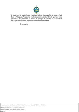 de Maria Ivani de Araújo Souza, Francesco Vialetto, Márcio Valério de Sousa e Raul
Canal e Advogados Associados, mantendo a sentença integralmente quanto a estes
apelantes, e dou provimento ao recurso de apelação de Edinaldo da Silva Lustoza
para julgar improcedentes os pedidos da inicial em relação a ele.
É como voto.
Documento Assinado Digitalmente em 09/03/2020 12:25:18 conforme MP nº 2.200-2/2001 de 25/06/2001.
Signatário: EURICO MONTENEGRO JUNIOR:1010077
Número Verificador: 5000976420201182200071088414
Folha n.: 21
 