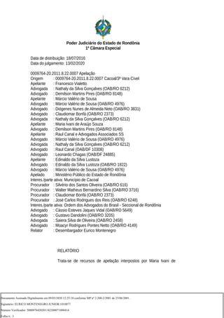 Poder Judiciário do Estado de Rondônia
1ª Câmara Especial
Data de distribuição: 18/07/2016
Data do julgamento: 13/02/2020
0009764-20.2011.8.22.0007 Apelação
Origem : 0009764-20.2011.8.22.0007 Cacoal/3ª Vara Cível
Apelante : Francesco Vialetto
Advogada : Nathaly da Silva Gonçalves (OAB/RO 6212)
Advogado : Demilson Martins Pires (OAB/RO 8148)
Apelante : Márcio Valério de Sousa
Advogado : Márcio Valério de Sousa (OAB/RO 4976)
Advogado : Diógenes Nunes de Almeida Neto (OAB/RO 3831)
Advogado : Claudiomar Bonfá (OAB/RO 2373)
Advogada : Nathaly da Silva Gonçalves (OAB/RO 6212)
Apelante : Maria Ivani de Araújo Souza
Advogado : Demilson Martins Pires (OAB/RO 8148)
Apelante : Raul Canal e Advogados Associados SS
Advogado : Márcio Valério de Sousa (OAB/RO 4976)
Advogada : Nathaly da Silva Gonçalves (OAB/RO 6212)
Advogado : Raul Canal (OAB/DF 10308)
Advogado : Leonardo Chagas (OAB/DF 24885)
Apelante : Edinaldo da Silva Lustoza
Advogado : Edinaldo da Silva Lustoza (OAB/RO 1822)
Advogado : Márcio Valério de Sousa (OAB/RO 4976)
Apelado : Ministério Público do Estado de Rondônia
Interes./parte ativa: Município de Cacoal
Procurador : Silvério dos Santos Oliveira (OAB/RO 616)
Procurador : Walter Matheus Bernardino Silva (OAB/RO 3716)
Procurador : Claudiomar Bonfá (OAB/RO 2373)
Procurador : José Carlos Rodrigues dos Reis (OAB/RO 6248)
Interes./parte ativa: Ordem dos Advogados do Brasil - Seccional de Rondônia
Advogado : Cássio Esteves Jaques Vidal (OAB/RO 5649)
Advogado : Gustavo Dandolini (OAB/RO 3205)
Advogada : Saiera Silva de Oliveira (OAB/RO 2458)
Advogado : Moacyr Rodrigues Pontes Netto (OAB/RO 4149)
Relator : Desembargador Eurico Montenegro
RELATÓRIO
Trata-se de recursos de apelação interpostos por Maria Ivani de
Documento Assinado Digitalmente em 09/03/2020 12:25:18 conforme MP nº 2.200-2/2001 de 25/06/2001.
Signatário: EURICO MONTENEGRO JUNIOR:1010077
Número Verificador: 5000976420201182200071088414
Folha n.: 3
 