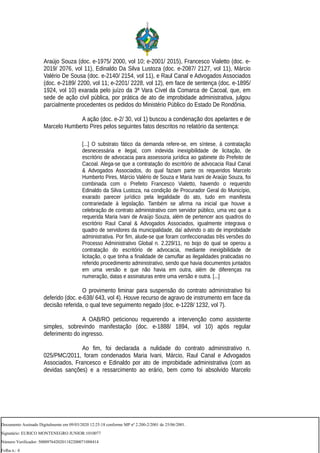 Araújo Souza (doc. e-1975/ 2000, vol 10; e-2001/ 2015), Francesco Vialetto (doc. e-
2019/ 2076, vol 11), Edinaldo Da Silva Lustoza (doc. e-2087/ 2127, vol 11), Márcio
Valério De Sousa (doc. e-2140/ 2154, vol 11), e Raul Canal e Advogados Associados
(doc. e-2189/ 2200, vol 11; e-2201/ 2228, vol 12), em face de sentença (doc. e-1895/
1924, vol 10) exarada pelo juízo da 3ª Vara Cível da Comarca de Cacoal, que, em
sede de ação civil pública, por prática de ato de improbidade administrativa, julgou
parcialmente procedentes os pedidos do Ministério Público do Estado De Rondônia.
A ação (doc. e-2/ 30, vol 1) buscou a condenação dos apelantes e de
Marcelo Humberto Pires pelos seguintes fatos descritos no relatório da sentença:
[...] O substrato fático da demanda refere-se, em síntese, à contratação
desnecessária e ilegal, com indevida inexigibilidade de licitação, de
escritório de advocacia para assessoria jurídica ao gabinete do Prefeito de
Cacoal. Alega-se que a contratação do escritório de advocacia Raul Canal
& Advogados Associados, do qual faziam parte os requeridos Marcelo
Humberto Pires, Márcio Valério de Souza e Maria Ivani de Araújo Souza, foi
combinada com o Prefeito Francesco Vialetto, havendo o requerido
Edinaldo da Silva Lustoza, na condição de Procurador Geral do Município,
exarado parecer jurídico pela legalidade do ato, tudo em manifesta
contrariedade à legislação. Também se afirma na inicial que houve a
celebração de contrato administrativo com servidor público, uma vez que a
requerida Maria Ivani de Araújo Souza, além de pertencer aos quadros do
escritório Raul Canal & Advogados Associados, igualmente integrava o
quadro de servidores da municipalidade, daí advindo o ato de improbidade
administrativa. Por fim, alude-se que foram confeccionadas três versões do
Processo Administrativo Global n. 2.229/11, no bojo do qual se operou a
contratação do escritório de advocacia, mediante inexigibilidade de
licitação, o que tinha a finalidade de camuflar as ilegalidades praticadas no
referido procedimento administrativo, sendo que havia documentos juntados
em uma versão e que não havia em outra, além de diferenças na
numeração, datas e assinaturas entre uma versão e outra. [...]
O provimento liminar para suspensão do contrato administrativo foi
deferido (doc. e-638/ 643, vol 4). Houve recurso de agravo de instrumento em face da
decisão referida, o qual teve seguimento negado (doc. e-1228/ 1232, vol 7).
A OAB/RO peticionou requerendo a intervenção como assistente
simples, sobrevindo manifestação (doc. e-1888/ 1894, vol 10) após regular
deferimento do ingresso.
Ao fim, foi declarada a nulidade do contrato administrativo n.
025/PMC/2011, foram condenados Maria Ivani, Márcio, Raul Canal e Advogados
Associados, Francesco e Edinaldo por ato de improbidade administrativa (com as
devidas sanções) e a ressarcimento ao erário, bem como foi absolvido Marcelo
Documento Assinado Digitalmente em 09/03/2020 12:25:18 conforme MP nº 2.200-2/2001 de 25/06/2001.
Signatário: EURICO MONTENEGRO JUNIOR:1010077
Número Verificador: 5000976420201182200071088414
Folha n.: 4
 