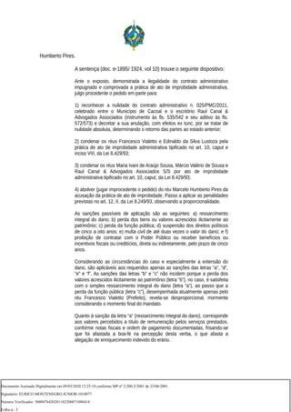 Humberto Pires.
A sentença (doc. e-1895/ 1924, vol 10) trouxe o seguinte dispositivo:
Ante o exposto, demonstrada a ilegalidade do contrato administrativo
impugnado e comprovada a prática de ato de improbidade administrativa,
julgo procedente o pedido em parte para:
1) reconhecer a nulidade do contrato administrativo n. 025/PMC/2011,
celebrado entre o Município de Cacoal e o escritório Raul Canal &
Advogados Associados (instrumento às fls. 535/542 e seu aditivo às fls.
572/573) e decretar a sua anulação, com efeitos ex tunc, por se tratar de
nulidade absoluta, determinando o retorno das partes ao estado anterior;
2) condenar os réus Francesco Vialetto e Edinaldo da Silva Lustoza pela
prática de ato de improbidade administrativa tipificado no art. 10, caput e
inciso VIII, da Lei 8.429/93;
3) condenar os réus Maria Ivani de Araújo Sousa, Márcio Valério de Sousa e
Raul Canal & Advogados Associados S/S por ato de improbidade
administrativa tipificado no art. 10, caput, da Lei 8.429/93;
4) abolver (jugar improcedente o pedido) do réu Marcelo Humberto Pires da
acusação da prática de ato de improbidade. Passo a aplicar as penalidades
previstas no art. 12, II, da Lei 8.249/93, observando a proporcionalidade.
As sanções passíveis de aplicação são as seguintes: a) ressarcimento
integral do dano; b) perda dos bens ou valores acrescidos ilicitamente ao
patrimônio; c) perda da função pública; d) suspensão dos direitos políticos
de cinco a oito anos; e) multa civil de até duas vezes o valor do dano; e f)
proibição de contratar com o Poder Público ou receber benefícios ou
incentivos fiscais ou creditícios, direta ou indiretamente, pelo prazo de cinco
anos.
Considerando as circunstâncias do caso e especialmente a extensão do
dano, são aplicáveis aos requeridos apenas as sanções das letras “a”, “d”,
“e” e “f”. As sanções das letras “b” e “c” não incidem porque a perda dos
valores acrescidos ilicitamente ao patrimônio (letra “b”), no caso, é satisfeita
com o simples ressarcimento integral do dano (letra “a”), ao passo que a
perda da função pública (letra “c”), desempenhada atualmente apenas pelo
réu Francesco Vialetto (Prefeito), revela-se desproporcional, mormente
considerando o momento final do mandato.
Quanto à sanção da letra “a” (ressarcimento integral do dano), corresponde
aos valores percebidos a título de remuneração pelos serviços prestados,
conforme notas fiscais e ordem de pagamento documentadas, frisando-se
que foi afastada a boa-fé na percepção desta verba, o que afasta a
alegação de enriquecimento indevido do erário.
Documento Assinado Digitalmente em 09/03/2020 12:25:18 conforme MP nº 2.200-2/2001 de 25/06/2001.
Signatário: EURICO MONTENEGRO JUNIOR:1010077
Número Verificador: 5000976420201182200071088414
Folha n.: 5
 