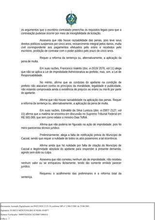 os argumentos que o escritório contratado preenchia os requisitos legais para que a
contratação pudesse ocorrer por meio de inexigibilidade de licitação.
Assevera que não houve razoabilidade das penas, pois teve seus
direitos políticos suspensos por cinco anos, ressarcimento integral pelos danos, multa
civil correspondente aos pagamentos efetuados pelo erário e recebidos pelo
escritório, proibição de contratar com o poder público pelo prazo de cinco anos.
Requer a reforma da sentença ou, alternativamente, a aplicação da
pena de multa.
Em suas razões, Francesco Vialetto (doc. e-2019/ 2076, vol 11) alega
que não se aplica a Lei de Improbidade Administrativa ao prefeito, mas, sim, a Lei de
Responsabilidade.
No mérito, afirma que as condutas do apelante na condição de
prefeito não atacaram contra os princípios da moralidade, legalidade e publicidade,
não estando comprovada ainda a existência de prejuízo ao erário ou má-fé por parte
do apelante.
Afirma que não houve razoabilidade na aplicação das penas. Requer
a reforma da sentença ou, alternativamente, a aplicação da pena de multa.
Em suas razões, Edinaldo da Silva Lustoza (doc. e-2087/ 2127, vol
11) afirma que a matéria se encontra em discussão no Supremo Tribunal Federal em
RE 565.089, que tem como relator o ministro Dias Toffoli.
Afirma que não poderia ter figurado na ação de improbidade, pois foi
mero parecerista técnico jurídico.
Preliminarmente, alega a falta de notificação prévia do Município de
Cacoal, sendo que requer a nulidade de todos os atos posteriores a tal ocorrência.
Afirma ainda que há nulidade por falta de citação do Município de
Cacoal e ilegitimidade absoluta do apelante para responder à presente demanda,
agindo sem dolo ou culpa.
Assevera que não cometeu nenhum ato de improbidade, não recebeu
nenhum valor ou se enriqueceu ilicitamente, tendo tão somente emitido parecer
jurídico.
Requereu o acolhimento das preliminares e a reforma total da
sentença.
Documento Assinado Digitalmente em 09/03/2020 12:25:18 conforme MP nº 2.200-2/2001 de 25/06/2001.
Signatário: EURICO MONTENEGRO JUNIOR:1010077
Número Verificador: 5000976420201182200071088414
Folha n.: 7
 