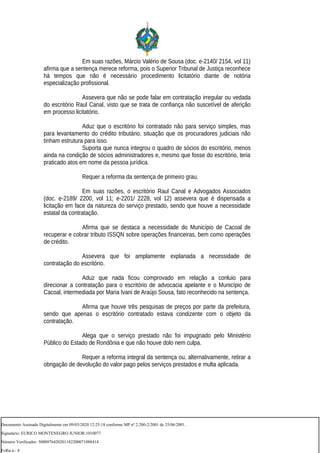 Em suas razões, Márcio Valério de Sousa (doc. e-2140/ 2154, vol 11)
afirma que a sentença merece reforma, pois o Superior Tribunal de Justiça reconhece
há tempos que não é necessário procedimento licitatório diante de notória
especialização profissional.
Assevera que não se pode falar em contratação irregular ou vedada
do escritório Raul Canal, visto que se trata de confiança não suscetível de aferição
em processo licitatório.
Aduz que o escritório foi contratado não para serviço simples, mas
para levantamento do crédito tributário, situação que os procuradores judiciais não
tinham estrutura para isso.
Suporta que nunca integrou o quadro de sócios do escritório, menos
ainda na condição de sócios administradores e, mesmo que fosse do escritório, teria
praticado atos em nome da pessoa jurídica.
Requer a reforma da sentença de primeiro grau.
Em suas razões, o escritório Raul Canal e Advogados Associados
(doc. e-2189/ 2200, vol 11; e-2201/ 2228, vol 12) assevera que é dispensada a
licitação em face da natureza do serviço prestado, sendo que houve a necessidade
estatal da contratação.
Afirma que se destaca a necessidade do Município de Cacoal de
recuperar e cobrar tributo ISSQN sobre operações financeiras, bem como operações
de crédito.
Assevera que foi amplamente explanada a necessidade de
contratação do escritório.
Aduz que nada ficou comprovado em relação a conluio para
direcionar a contratação para o escritório de advocacia apelante e o Município de
Cacoal, intermediada por Maria Ivani de Araújo Sousa, fato reconhecido na sentença.
Afirma que houve três pesquisas de preços por parte da prefeitura,
sendo que apenas o escritório contratado estava condizente com o objeto da
contratação.
Alega que o serviço prestado não foi impugnado pelo Ministério
Público do Estado de Rondônia e que não houve dolo nem culpa.
Requer a reforma integral da sentença ou, alternativamente, retirar a
obrigação de devolução do valor pago pelos serviços prestados e multa aplicada.
Documento Assinado Digitalmente em 09/03/2020 12:25:18 conforme MP nº 2.200-2/2001 de 25/06/2001.
Signatário: EURICO MONTENEGRO JUNIOR:1010077
Número Verificador: 5000976420201182200071088414
Folha n.: 8
 