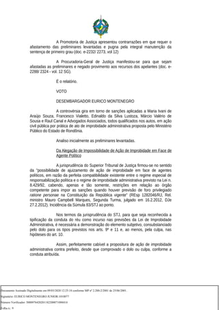 A Promotoria de Justiça apresentou contrarrazões em que requer o
afastamento das preliminares levantadas e pugna pela integral manutenção da
sentença de primeiro grau (doc. e-2232/ 2273, vol 12)
A Procuradoria-Geral de Justiça manifestou-se para que sejam
afastadas as preliminares e negado provimento aos recursos dos apelantes (doc. e-
2288/ 2324 - vol. 12 SG).
É o relatório.
VOTO
DESEMBARGADOR EURICO MONTENEGRO
A controvérsia gira em torno de sanções aplicadas a Maria Ivani de
Araújo Souza, Francesco Vialetto, Edinaldo da Silva Lustoza, Márcio Valério de
Sousa e Raul Canal e Advogados Associados, todos qualificados nos autos, em ação
civil pública por prática de ato de improbidade administrativa proposta pelo Ministério
Público do Estado de Rondônia.
Analiso inicialmente as preliminares levantadas.
Da Alegação de Impossibilidade de Ação de Improbidade em Face de
Agente Político
A jurisprudência do Superior Tribunal de Justiça firmou-se no sentido
da "possibilidade de ajuizamento de ação de improbidade em face de agentes
políticos, em razão da perfeita compatibilidade existente entre o regime especial de
responsabilização política e o regime de improbidade administrativa previsto na Lei n.
8.429/92, cabendo, apenas e tão somente, restrições em relação ao órgão
competente para impor as sanções quando houver previsão de foro privilegiado
ratione personae na Constituição da República vigente" (REsp 1282046/RJ, Rel.
ministro Mauro Campbell Marques, Segunda Turma, julgado em 16.2.2012, DJe
27.2.2012). Incidência da Súmula 83/STJ ao ponto.
Nos termos da jurisprudência do STJ, para que seja reconhecida a
tipificação da conduta do réu como incurso nas previsões da Lei de Improbidade
Administrativa, é necessária a demonstração do elemento subjetivo, consubstanciado
pelo dolo para os tipos previstos nos arts. 9º e 11 e, ao menos, pela culpa, nas
hipóteses do art. 10.
Assim, perfeitamente cabível a propositura de ação de improbidade
administrativa contra prefeito, desde que comprovado o dolo ou culpa, conforme a
conduta atribuída.
Documento Assinado Digitalmente em 09/03/2020 12:25:18 conforme MP nº 2.200-2/2001 de 25/06/2001.
Signatário: EURICO MONTENEGRO JUNIOR:1010077
Número Verificador: 5000976420201182200071088414
Folha n.: 9
 