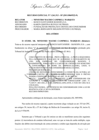Superior Tribunal de Justiça
RECURSO ESPECIAL Nº 1.261.513 - SP (2011/0069522-9)
RELATOR : MINISTRO MAURO CAMPBELL MARQUES
RECORRENTE : BANCO SANTANDER BANESPA S/A
ADVOGADO : KAREN CRISTINA RUIVO E OUTRO(S)
RECORRIDO : FUNDAÇÃO DE PROTEÇÃO E DEFESA DO CONSUMIDOR
PROCURADOR : MARIA BERNADETE BOLSONI PITTON E OUTRO(S)
RELATÓRIO
O EXMO. SR. MINISTRO MAURO CAMPBELL MARQUES (Relator):
Trata-se de recurso especial interposto por BANCO SANTANDER - BANESPA S/A -, com
fundamento na alínea "a" do permissivo constitucional, em face de acórdão prolatado pelo
Tribunal de Justiça do Estado de São Paulo, assim ementado (fl. 861):
CERCEAMENTO DE DEFESA - PROVA PERICIAL - A PROVA REQUERIDA
PELA RECORRENTE PARA QUE SE AUFERISSE O FATURAMENTO DE
UMA DAS EMPRESAS DO CONGLOMERADO BANESPA É
INADMISSÍVEL, PORQUANTO O CARTÃO DE CRÉDITO FOI REMETIDO
À CONSUMIDORA EM NOME DA EMPRESA-AUTORA, LOGO, O
FATURAMENTO DEVE SER CONSIDERADO DESSA ÚLTIMA.
PRELIMINAR REJEITADA.
CÓDIGO DE DEFESA DO CONSUMIDOR - A CONDUTA DA AUTORA AO
ENVIAR CARTÃO DE CRÉDITO À CONSUMIDORA, SEM O PRÉVIO
PEDIDO, CONFIGURA INFRAÇÃO AO ART. 39, III, DO CDC.
MULTA - FIXAÇÃO - O FATURAMENTO A SER CONSIDERADO EM
ATENÇÃO A "CONDIÇÃO ECONÔMICA DO FORNECEDOR" (ART. 57,
"CAPUT", DO CDC), É O DA EMPRESA-APELANTE, E NÃO DE UMA SUA
COLIGADA.
PENA PECUNIÁRIA - QUANTIFICOU DE CONFORMIDADE COM A LEI DE
REGÊNCIA (CDC) E SEUS CRITÉRIOS.
RECURSO IMPROVIDO.
Apresentados embargos de declaração, esses foram rejeitados (fls. 889/898).
Nas razões do recurso especial, a parte recorrente alega violação ao art. 535 do CPC,
aos artigos 39, inciso III, e 57 do Código de Defesa do Consumidor e ao artigo 50, inciso II,
da Lei nº 9784/99.
Sustenta que o Tribunal a quo foi omisso ao não se manifestar acerca dos seguintes
pontos: (i) inexistência de conduta infracional, uma vez que se trata de cartão múltiplo, cujas
funções são débito (movimentação da conta-corrente) e crédito (que dependia da ativação por
Documento: 30547512 - RELATÓRIO, EMENTA E VOTO - Site certificado Página 1 de 9
 