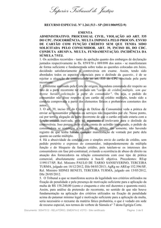 Superior Tribunal de Justiça
RECURSO ESPECIAL Nº 1.261.513 - SP (2011/0069522-9)
EMENTA
ADMINISTRATIVO. PROCESSUAL CIVIL. VIOLAÇÃO AO ART. 535
DO CPC. INOCORRÊNCIA. MULTA IMPOSTA PELO PROCON. ENVIO
DE CARTÃO COM FUNÇÃO CRÉDITO SEM QUE TENHA SIDO
SOLICITADA PELO CONSUMIDOR. ART. 39, INCISO III, DO CDC.
CONDUTA ABUSIVA. MULTA. FUNDAMENTAÇÃO. INCIDÊNCIA DA
SÚMULA 7/STJ.
1. Os acórdãos recorridos - tanto da apelação quanto dos embargos de declaração
juntados respectivamente às fls. 859/870 e 889/898 dos autos - se manifestaram
de forma suficiente e fundamentada sobre todas as questões colocadas em Juízo,
decidindo satisfatoriamente a controvérsia em exame. Assim, tendo sido
abordados todos os aspectos essenciais para o deslinde da quaestio , é de se
rejeitar a alegação de contrariedade ao art. 535 do CPC suscitada pela parte
recorrente.
2. Conforme analisado pela Corte de origem, a conduta constatada diz respeito ao
fato de a parte recorrente ter enviado um "cartão de crédito múltiplo, sem que
tivesse havido solicitação a parte do consumidor ". Ou seja, o pedido do
consumidor não disse respeito a um cartão de crédito múltiplo, tendo sido a
conduta comprovada a partir dos elementos fáticos e probatórios constantes dos
autos.
3. O art. 39, inciso III, do Código de Defesa do Consumidor veda a prática de
enviar ao consumidor produtos ou serviços não requeridos por ele. Nesse ponto,
cai por terra a alegação da parte recorrente de que o cartão enviado estaria com a
função crédito inativada, pois tal argumento é irrelevante para o deslinde da
controvérsia. Isso porque, pelo o que consta do acórdão impugnado, o pedido da
consumidora se restringiu a um cartão de débito, tão somente, não havendo
registro de que tenha havido qualquer manifestação de vontade por parte dela
quanto ao cartão múltiplo.
4. Há a abusividade da conduta com o simples envio do cartão de crédito, sem
pedido pretérito e expresso do consumidor, independentemente da múltipla
função e do bloqueio da função crédito, pois tutelam-se os interesses dos
consumidores em fase pré-contratual, evitando a ocorrência de abuso de direito na
atuação dos fornecedores na relação consumerista com esse tipo de prática
comercial, absolutamente contrária à boa-fé objetiva. Precedentes: REsp
1199117/SP, Rel. Ministro PAULO DE TARSO SANSEVERINO, TERCEIRA
TURMA, julgado em 18/12/2012, DJe 04/03/2013; AgRg no AREsp 152.596/SP,
Rel. Ministro SIDNEI BENETI, TERCEIRA TURMA, julgado em 15/05/2012,
DJe 28/05/2012.
5. O Tribunal a quo se manifestou acerca da legalidade nos critérios utilizados na
fixação de penalidade e pela presença de motivação suficiente para a aplicação da
multa de R$ 158.240,00 (cento e cinquenta e oito mil duzentos e quarenta reais).
Assim, para análise da pretensão do recorrente, no sentido de que não houve
fundamentação na aplicação dos critérios utilizados na fixação de penalidade
acima do patamar mínimo legal e motivação suficiente para a aplicação da multa,
seria necessário o reexame da matéria fático probatória, o que é vedado em sede
de recurso especial, nos termos do verbete de Súmula n° 7 desta Egrégia Corte.
Documento: 30547512 - RELATÓRIO, EMENTA E VOTO - Site certificado Página 3 de 9
 