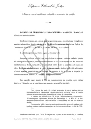 Superior Tribunal de Justiça
6. Recurso especial parcialmente conhecido e, nessa parte, não provido.
VOTO
O EXMO. SR. MINISTRO MAURO CAMPBELL MARQUES (Relator): O
recurso não merece acolhida.
Conforme relatado, em síntese, a parte recorrente aduz a ocorrência de violação aos
seguintes dispositivos legais: (a) dos arts. 39, III e 57, ambos do Código de Defesa do
Consumidor; (b) do art. 535 do CPC; e, (c) do art. 50, II, da Lei nº 9.784/99.
É sobre tais pontos que trato a seguir no presente voto.
Em primeiro lugar, verifico que os acórdãos recorridos - tanto da apelação quanto
dos embargos de declaração juntados respectivamente às fls. 859/870 e 889/898 dos autos - se
manifestaram de forma suficiente e fundamentada sobre todas as questões colocadas em
Juízo, decidindo satisfatoriamente a controvérsia em exame. Assim, tendo sido abordados
todos os aspectos essenciais para o deslinde da quaestio , é de se rejeitar a alegação de
contrariedade ao art. 535 do CPC suscitada pela parte recorrente.
Em segundo lugar, quanto à falta de enquadramento da conduta como prática
abusiva, o Tribunal a quo se manifestou nos seguintes termos (fls. 864/865):
[...]
Ora, a prova dos autos (fls. 480) é no sentido de que a apelante enviou
correspondência ao consumidor, comunicando-lhe o envio de cartão de crédito
múltiplo, sem que tivesse havido solicitação a parte do consumidor.
A conduta que infringia o art. 39, III, do Código de Defesa o Consumidor,
foi devidamente comprovada através dos documentos e f s. 476, 477 e 480,
porquanto foi enviado um cartão de crédito à consumidora, sem que esta o tivesse
pedido.
Ora, constitui prática abusiva enviar ao consumidor, sem solicitação previa,
qualquer produto, ou fornecer qualquer serviço, nos termos do art. 39, III, do CDC.
[...]
Conforme analisado pela Corte de origem no excerto acima transcrito, a conduta
Documento: 30547512 - RELATÓRIO, EMENTA E VOTO - Site certificado Página 4 de 9
 