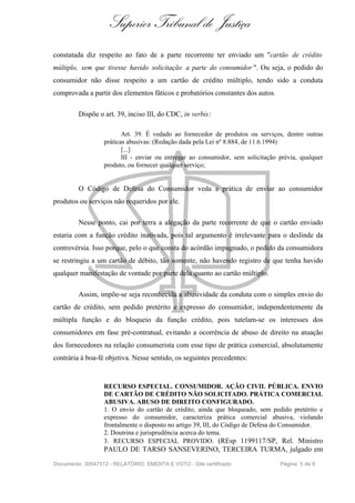 Superior Tribunal de Justiça
constatada diz respeito ao fato de a parte recorrente ter enviado um "cartão de crédito
múltiplo, sem que tivesse havido solicitação a parte do consumidor ". Ou seja, o pedido do
consumidor não disse respeito a um cartão de crédito múltiplo, tendo sido a conduta
comprovada a partir dos elementos fáticos e probatórios constantes dos autos.
Dispõe o art. 39, inciso III, do CDC, in verbis:
Art. 39. É vedado ao fornecedor de produtos ou serviços, dentre outras
práticas abusivas: (Redação dada pela Lei nº 8.884, de 11.6.1994)
[...]
III - enviar ou entregar ao consumidor, sem solicitação prévia, qualquer
produto, ou fornecer qualquer serviço;
O Código de Defesa do Consumidor veda a prática de enviar ao consumidor
produtos ou serviços não requeridos por ele.
Nesse ponto, cai por terra a alegação da parte recorrente de que o cartão enviado
estaria com a função crédito inativada, pois tal argumento é irrelevante para o deslinde da
controvérsia. Isso porque, pelo o que consta do acórdão impugnado, o pedido da consumidora
se restringiu a um cartão de débito, tão somente, não havendo registro de que tenha havido
qualquer manifestação de vontade por parte dela quanto ao cartão múltiplo.
Assim, impõe-se seja reconhecida a abusividade da conduta com o simples envio do
cartão de crédito, sem pedido pretérito e expresso do consumidor, independentemente da
múltipla função e do bloqueio da função crédito, pois tutelam-se os interesses dos
consumidores em fase pré-contratual, evitando a ocorrência de abuso de direito na atuação
dos fornecedores na relação consumerista com esse tipo de prática comercial, absolutamente
contrária à boa-fé objetiva. Nesse sentido, os seguintes precedentes:
RECURSO ESPECIAL. CONSUMIDOR. AÇÃO CIVIL PÚBLICA. ENVIO
DE CARTÃO DE CRÉDITO NÃO SOLICITADO. PRÁTICA COMERCIAL
ABUSIVA. ABUSO DE DIREITO CONFIGURADO.
1. O envio do cartão de crédito, ainda que bloqueado, sem pedido pretérito e
expresso do consumidor, caracteriza prática comercial abusiva, violando
frontalmente o disposto no artigo 39, III, do Código de Defesa do Consumidor.
2. Doutrina e jurisprudência acerca do tema.
3. RECURSO ESPECIAL PROVIDO. (REsp 1199117/SP, Rel. Ministro
PAULO DE TARSO SANSEVERINO, TERCEIRA TURMA, julgado em
Documento: 30547512 - RELATÓRIO, EMENTA E VOTO - Site certificado Página 5 de 9
 