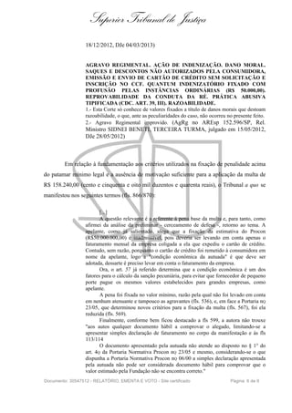 Superior Tribunal de Justiça
18/12/2012, DJe 04/03/2013)
AGRAVO REGIMENTAL. AÇÃO DE INDENIZAÇÃO. DANO MORAL.
SAQUES E DESCONTOS NÃO AUTORIZADOS PELA CONSUMIDORA,
EMISSÃO E ENVIO DE CARTÃO DE CRÉDITO SEM SOLICITAÇÃO E
INSCRIÇÃO NO CCF. QUANTUM INDENIZATÓRIO FIXADO COM
PROFUSÃO PELAS INSTÂNCIAS ORDINÁRIAS (R$ 50.000,00).
REPROVABILIDADE DA CONDUTA DA RÉ. PRÁTICA ABUSIVA
TIPIFICADA (CDC. ART. 39, III). RAZOABILIDADE.
1.- Esta Corte só conhece de valores fixados a título de danos morais que destoam
razoabilidade, o que, ante as peculiaridades do caso, não ocorreu no presente feito.
2.- Agravo Regimental improvido. (AgRg no AREsp 152.596/SP, Rel.
Ministro SIDNEI BENETI, TERCEIRA TURMA, julgado em 15/05/2012,
DJe 28/05/2012)
Em relação à fundamentação aos critérios utilizados na fixação de penalidade acima
do patamar mínimo legal e a ausência de motivação suficiente para a aplicação da multa de
R$ 158.240,00 (cento e cinquenta e oito mil duzentos e quarenta reais), o Tribunal a quo se
manifestou nos seguintes termos (fls. 866/870):
[...]
A questão relevante é a referente à pena base da multa e, para tanto, como
afirmei da análise da preliminar - cerceamento de defesa -, retorno ao tema. A
apelante, como já salientado, alega que a fixação da estimativa do Procon
(R$50.000.000,00) é inadmissível, pois deveria ser levando em conta apenas o
faturamento mensal da empresa coligada a ela que expediu o cartão de crédito.
Contudo, sem razão, porquanto o cartão de crédito foi remetido à consumidora em
nome da apelante, logo a "condição econômica da autuada" é que deve ser
adotada, dessarte é preciso levar em conta o faturamento da empresa.
Ora, o art. 57 já referido determina que a condição econômica é um dos
fatores para o cálculo da sanção pecuniária, para evitar que fornecedor de pequeno
porte pague os mesmos valores estabelecidos para grandes empresas, como
apelante.
A pena foi fixada no valor mínimo, razão pela qual não foi levado em conta
em nenhum atenuante e tampouco as agravantes (fls. 536), e, em face a Portaria nQ
23/05, que determinou novos critérios para a fixação da multa (fls. 567), foi ela
reduzida (fls. 569).
Finalmente, conforme bem ficou destacado a fls 599, a autora não trouxe
"aos autos qualquer documento hábil a comprovar o alegado, limitando-se a
apresentar simples declaração de faturamento no corpo da manifestação e às fls
113/114
O documento apresentado pela autuada não atende ao disposto no § 1° do
art. 4Q da Portaria Normativa Procon nQ 23/05 e mesmo, considerando-se o que
dispunha a Portaria Normativa Procon nQ 06/00 a simples declaração apresentada
pela autuada não pode ser considerada documento hábil para comprovar que o
valor estimado pela Fundação não se encontra correto."
Documento: 30547512 - RELATÓRIO, EMENTA E VOTO - Site certificado Página 6 de 9
 