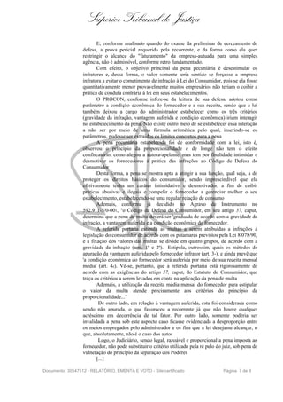 Superior Tribunal de Justiça
E, conforme analisado quando do exame da preliminar de cerceamento de
defesa, a prova pericial requerida pela recorrente, e da forma como ela quer
restringir o alcance do "faturamento" da empresa-autuada para uma simples
agência, não é admissível, conforme retro fundamentado.
Com efeito, o objetivo principal da pena pecuniária é desestimular os
infratores e, dessa forma, o valor somente teria sentido se forçasse a empresa
infratora a evitar o cometimento de infração à Lei do Consumidor, pois se ela fosse
quantitativamente menor provavelmente muitos empresários não teriam o coibir a
prática de conduta contrária à lei em seus estabelecimentos.
O PROCON, conforme infere-se da leitura de sua defesa, adotou como
parâmetro a condição econômica do fornecedor e a sua receita, sendo que a lei
também deixou a cargo do administrador estabelecer como os três critérios
(gravidade da infração, vantagem auferida e condição econômica) iriam interagir
no estabelecimento da pena. Não existe outro meio de se estabelecer essa interação
a não ser por meio de uma fórmula aritmética pelo qual, inserindo-se os
parâmetros, pudesse ser extraídos os limites concretos para a pena
A pena pecuniária estabelecida foi de conformidade com a lei, isto é,
observou o princípio da proporcionalidade e de longe não tem o efeito
confiscatório, como alegou a autora-apelante, mas tem por finalidade intimidar e
desmotivar os fornecedores à prática das infrações ao Código de Defesa do
Consumidor
Desta forma, a pena se mostra apta a atingir a sua função, qual seja, a de
proteger os direitos básicos do consumidor, sendo imprescindível que ela
efetivamente tenha um caráter íntimidativo e desmotivador, a fim de coibir
práticas abusivas e ilegais e compelir o fornecedor a gerenciar melhor o seu
estabelecimento, estabelecendo-se uma regular relação de consumo
Ademais, conforme já decidido no Agravo de Instrumento nQ
592.911-5/0-001, "o Código de Defesa do Consumidor, em seu artigo 57, caput,
determina que a pena de multa deverá ser 'graduada de acordo com a gravidade da
infração, a vantagem auferida e a condição econômica do fornecedor.
A referida portaria estipula as multas a serem atribuídas a infrações à
legislação do consumidor de acordo com os patamares previstos pela Lei 8.078/90,
e a fixação dos valores das multas se divide em quatro grupos, de acordo com a
gravidade da infração (arts. 1º e 2º). Estipula, outrossim, quais os métodos de
apuração da vantagem auferida pelo fornecedor infrator (art. 3-), e ainda prevê que
'a condição econômica do fornecedor será auferida por meio de sua receita mensal
média' (art. 4e). Vê-se, portanto, que a referida portaria está rigorosamente de
acordo com as exigências do artigo 57, caput, do Estatuto do Consumidor, que
traça os critérios a serem levados em conta na aplicação da pena de multa
Ademais, a utilização da receita média mensal do fornecedor para estipular
o valor da multa atende precisamente aos critérios do princípio da
proporcionalidade..."
De outro lado, em relação à vantagem auferida, esta foi considerada como
sendo não apurada, o que favoreceu a recorrente já que não houve qualquer
acréscimo em decorrência de tal fator. Por outro lado, somente poderia ser
invalidada a pena sob este aspecto caso ficasse evidenciada a desproporção entre
os meios empregados pelo administrador e os fins que a lei desejasse alcançar, o
que, absolutamente, não é o caso dos autos
Logo, o Judiciário, sendo legal, razoável e proporcional a pena imposta ao
fornecedor, não pode substituir o critério utilizado pela ré pelo do juiz, sob pena de
vulneração do princípio da separação dos Poderes
[...]
Documento: 30547512 - RELATÓRIO, EMENTA E VOTO - Site certificado Página 7 de 9
 