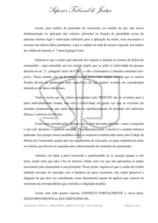 Superior Tribunal de Justiça
Assim, para análise da pretensão do recorrente, no sentido de que não houve
fundamentação na aplicação dos critérios utilizados na fixação de penalidade acima do
patamar mínimo legal e motivação suficiente para a aplicação da multa, seria necessário o
reexame da matéria fático probatória, o que é vedado em sede de recurso especial, nos termos
do verbete de Súmula n° 7 desta Egrégia Corte.
Salienta-se que a multa aqui aplicada diz respeito à infração às normas de defesa do
consumidor - aqui entendido em seu sentido amplo que se refere à coletividade de pessoas
descrita no art. 2º, parágrafo único do CDC - e não o desrespeito a cláusula contratual inter
partes. Nesse sentido, por ser de potencialidade lesiva mais ampla, entendo que os valores
fixados devem ter parâmetros mais específicos do que aqueles levados em consideração
tratando-se de danos individuais.
Tanto é assim que os valores arrecadados pelo PROCON não se revertem para a
parte individualmente lesada, mas sim à coletividade em geral, vez que se revertem em
entradas orçamentárias que serão utilizadas no aperfeiçoamento da proteção dos interesses
difusos e coletivos envolvidos.
Feitas estas considerações, destaco que o valor da multa aplicada - cento e cinquenta
e oito mil, duzentos e quarenta reais (fl. 79) - é proporcional e razoável à conduta infrativa
praticada. Isso porque foram atendidos todos os requisitos estabelecidos tanto pelo Código de
Defesa do Consumidor quanto por seu regulamento de execução, os quais estabelecem todos
os critérios que devem ser seguidos para a determinação do montante da reprimenda.
Ademais, foi dada à parte recorrente a oportunidade de se insurgir quanto a este
tema, sendo certo que não o fez de maneira válida, uma vez que não apresentou os dados
necessários para demonstrar a sua pretensão. Nesse ponto, registra-se que o cartão de crédito
múltiplo enviado foi marcado com a bandeira da parte recorrente, não sendo plausível a
alegação de que deve ser considerado como faturamento aquele da agência que constou no
remetente da correspondência que continha o indigitado produto.
Assim, ante tudo quanto exposto, CONHEÇO PARCIALMENTE e, nessa parte,
NEGO PROVIMENTO ao RECURSO ESPECIAL.
Documento: 30547512 - RELATÓRIO, EMENTA E VOTO - Site certificado Página 8 de 9
 