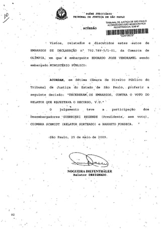 PODER JUDICIÁRIO
                           TRIBUNAL DE JUSTIÇA DE SÃO PAULO
                                                 TRIBUNAL DE JUSTIÇA DE SÃO PAULO
                                                  ACÓRDÃO/DECISÃO MONOCRATICA
                                ". ACÓRDÃO             REGISTRADO(A)SOBN:




           - Vistos,   relatados       e   -discutidos    estes -autos           de

•EMBARGOS   DE   DECLARAÇÃO     n°    792.789-5/1-01,       da    Comarca       de

OLÍMPIA,' 'em que' é embargante EDUARDO JOSÉ VENDRAMEL                        sendo

embargado,MINISTÉRIO PÚBLICO:



            ACORDAM,   em Sétima        Câmara de Direito         Público        do

Tribunal    de   Justiça   do   Estado "de      São   Paulo,. proferir              a

seguinte decisão: "RECEBERAM^ OS EMBARGOS, CONTRA O VOTO DO

RELATOR QUE REJEITAVA O RECURSO, V.U           a 


            O     julgamento          teve     a ,    participação              dos

Desembargadores 'GUERRIERI           REZENDE   (Presidente,- sem         voto),
                                                                          }
COIMBRA SCHMIDT (RELATOR SORTEADO) e BARRETO FONSECA.



            -São Paulo, 25 de maio-de 2009,




                       NOGUEIRA DIEFENTHALER
                           Relator DESIGNADO.                i




./
 