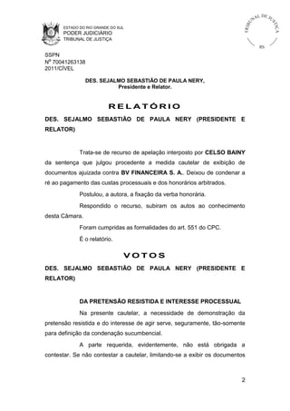 L DE JU
                                                                                   NA




                                                                              U



                                                                                              ST
                                                                          TR I B




                                                                                                  IÇ A
      ESTADO DO RIO GRANDE DO SUL
      PODER JUDICIÁRIO
      TRIBUNAL DE JUSTIÇA
                                                                                        RS
SSPN
Nº 70041263138
2011/CÍVEL

                DES. SEJALMO SEBASTIÃO DE PAULA NERY,
                          Presidente e Relator.


                          RELATÓRIO
DES. SEJALMO SEBASTIÃO DE PAULA NERY (PRESIDENTE E
RELATOR)


             Trata-se de recurso de apelação interposto por CELSO BAINY
da sentença que julgou procedente a medida cautelar de exibição de
documentos ajuizada contra BV FINANCEIRA S. A.. Deixou de condenar a
ré ao pagamento das custas processuais e dos honorários arbitrados.
             Postulou, a autora, a fixação da verba honorária.
             Respondido o recurso, subiram os autos ao conhecimento
desta Câmara.
             Foram cumpridas as formalidades do art. 551 do CPC.
             É o relatório.

                                VOTOS
DES. SEJALMO SEBASTIÃO DE PAULA NERY (PRESIDENTE E
RELATOR)


             DA PRETENSÃO RESISTIDA E INTERESSE PROCESSUAL
             Na presente cautelar, a necessidade de demonstração da
pretensão resistida e do interesse de agir serve, seguramente, tão-somente
para definição da condenação sucumbencial.
             A parte requerida, evidentemente, não está obrigada a
contestar. Se não contestar a cautelar, limitando-se a exibir os documentos



                                                                         2
 