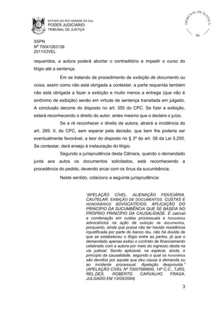 L DE JU
                                                                                           NA




                                                                                      U



                                                                                                      ST
                                                                                  TR I B




                                                                                                          IÇ A
       ESTADO DO RIO GRANDE DO SUL
       PODER JUDICIÁRIO
       TRIBUNAL DE JUSTIÇA
                                                                                                RS
SSPN
Nº 70041263138
2011/CÍVEL

requeridos, a autora poderá abortar o contraditório e impedir o curso do
litígio até a sentença.
              Em se tratando de procedimento de exibição de documento ou
coisa, assim como não está obrigada a contestar, a parte requerida também
não está obrigada a fazer a exibição e muito menos a entrega (que não é
sinônimo de exibição) senão em virtude de sentença transitada em julgado.
A conclusão decorre do disposto no art. 355 do CPC. Se fizer a exibição,
estará reconhecendo o direito do autor, antes mesmo que o declare o juízo.
              Se a ré reconhecer o direito da autora, atrairá a incidência do
art. 269, II, do CPC, sem esperar pela decisão, que bem lhe poderia ser
eventualmente favorável, a teor do disposto no § 3º do art. 58 da Lei 5.250.
Se contestar, dará ensejo à instauração do litígio.
              Segundo a jurisprudência desta Câmara, quando o demandado
junta aos autos os documentos solicitados, está reconhecendo a
procedência do pedido, devendo arcar com os ônus da sucumbência.
              Neste sentido, colaciono a seguinte jurisprudência:


                             “APELAÇÃO CÍVEL. ALIENAÇÃO FIDUCIÁRIA.
                             CAUTELAR. EXIBIÇÃO DE DOCUMENTOS. CUSTAS E
                             HONORÁRIOS ADVOCATÍCIOS. APLICAÇÃO DO
                             PRINCÍPIO DA SUCUMBÊNCIA QUE SE BASEIA NO
                             PRÓPRIO PRINCÍPIO DA CAUSALIDADE. É cabível
                             a condenação em custas processuais e honorários
                             advocatícios na ação de exibição de documentos,
                             porquanto, ainda que possa não ter havido resistência
                             injustificada por parte do banco réu, não há dúvida de
                             que se estabeleceu o litígio entre as partes, já que o
                             demandado apenas exibiu o contrato de financiamento
                             celebrado com a autora por meio do ingresso desta na
                             via judicial. Sendo aplicável, na espécie, ainda, o
                             princípio da causalidade, segundo o qual os honorários
                             são devidos por aquele que deu causa à demanda ou
                             ao incidente processual. Apelação desprovida.”
                             (APELAÇÃO CÍVEL Nº 70007999600, 14ª C.C., TJRS,
                             REL.DES.        ROBERTO       CARVALHO        FRAGA,
                             JULGADO EM 13/05/2004)

                                                                                 3
 