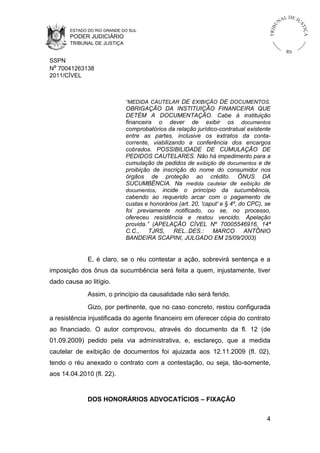 L DE JU
                                                                                              NA




                                                                                         U



                                                                                                         ST
                                                                                     TR I B




                                                                                                             IÇ A
       ESTADO DO RIO GRANDE DO SUL
       PODER JUDICIÁRIO
       TRIBUNAL DE JUSTIÇA
                                                                                                   RS
SSPN
Nº 70041263138
2011/CÍVEL



                             “MEDIDA CAUTELAR DE EXIBIÇÃO DE DOCUMENTOS.
                             OBRIGAÇÃO DA INSTITUIÇÃO FINANCEIRA QUE
                             DETÉM A DOCUMENTAÇÃO. Cabe à instituição
                             financeira o dever de exibir os documentos
                             comprobatórios da relação jurídico-contratual existente
                             entre as partes, inclusive os extratos da conta-
                             corrente, viabilizando a conferência dos encargos
                             cobrados. POSSIBILIDADE DE CUMULAÇÃO DE
                             PEDIDOS CAUTELARES. Não há impedimento para a
                             cumulação de pedidos de exibição de documentos e de
                             proibição de inscrição do nome do consumidor nos
                             órgãos de proteção ao crédito. ÔNUS DA
                             SUCUMBÊNCIA. Na medida cautelar de exibição de
                             documentos, incide o princípio da sucumbência,
                             cabendo ao requerido arcar com o pagamento de
                             custas e honorários (art. 20, 'caput' e § 4º, do CPC), se
                             foi previamente notificado, ou se, no processo,
                             ofereceu resistência e restou vencido. Apelação
                             provida.” (APELAÇÃO CÍVEL Nº 70005546916, 14ª
                             C.C.,    TJRS,     REL..DES.:     MARCO         ANTÔNIO
                             BANDEIRA SCAPINI, JULGADO EM 25/09/2003)


              E, é claro, se o réu contestar a ação, sobrevirá sentença e a
imposição dos ônus da sucumbência será feita a quem, injustamente, tiver
dado causa ao litígio.
              Assim, o princípio da causalidade não será ferido.
              Gizo, por pertinente, que no caso concreto, restou configurada
a resistência injustificada do agente financeiro em oferecer cópia do contrato
ao financiado. O autor comprovou, através do documento da fl. 12 (de
01.09.2009) pedido pela via administrativa, e, esclareço, que a medida
cautelar de exibição de documentos foi ajuizada aos 12.11.2009 (fl. 02),
tendo o réu anexado o contrato com a contestação, ou seja, tão-somente,
aos 14.04.2010 (fl. 22).


              DOS HONORÁRIOS ADVOCATÍCIOS – FIXAÇÃO


                                                                                    4
 