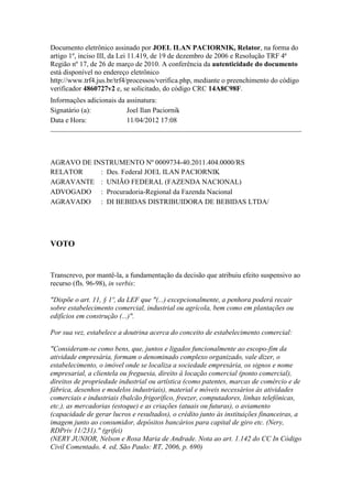 Documento eletrônico assinado por JOEL ILAN PACIORNIK, Relator, na forma do
artigo 1º, inciso III, da Lei 11.419, de 19 de dezembro de 2006 e Resolução TRF 4ª
Região nº 17, de 26 de março de 2010. A conferência da autenticidade do documento
está disponível no endereço eletrônico
http://www.trf4.jus.br/trf4/processos/verifica.php, mediante o preenchimento do código
verificador 4860727v2 e, se solicitado, do código CRC 14A8C98F.
Informações adicionais da assinatura:
Signatário (a):           Joel Ilan Paciornik
Data e Hora:              11/04/2012 17:08




AGRAVO DE INSTRUMENTO Nº 0009734-40.2011.404.0000/RS
RELATOR     : Des. Federal JOEL ILAN PACIORNIK
AGRAVANTE : UNIÃO FEDERAL (FAZENDA NACIONAL)
ADVOGADO : Procuradoria-Regional da Fazenda Nacional
AGRAVADO : DI BEBIDAS DISTRIBUIDORA DE BEBIDAS LTDA/




VOTO


Transcrevo, por mantê-la, a fundamentação da decisão que atribuiu efeito suspensivo ao
recurso (fls. 96-98), in verbis:

"Dispõe o art. 11, § 1º, da LEF que "(...) excepcionalmente, a penhora poderá recair
sobre estabelecimento comercial, industrial ou agrícola, bem como em plantações ou
edifícios em construção (...)".

Por sua vez, estabelece a doutrina acerca do conceito de estabelecimento comercial:

"Consideram-se como bens, que, juntos e ligados funcionalmente ao escopo-fim da
atividade empresária, formam o denominado complexo organizado, vale dizer, o
estabelecimento, o imóvel onde se localiza a sociedade empresária, os signos e nome
empresarial, a clientela ou freguesia, direito à locação comercial (ponto comercial),
direitos de propriedade industrial ou artística (como patentes, marcas de comércio e de
fábrica, desenhos e modelos industriais), material e móveis necessários às atividades
comerciais e industriais (balcão frigorífico, freezer, computadores, linhas telefônicas,
etc.), as mercadorias (estoque) e as criações (atuais ou futuras), o aviamento
(capacidade de gerar lucros e resultados), o crédito junto às instituições financeiras, a
imagem junto ao consumidor, depósitos bancários para capital de giro etc. (Nery,
RDPriv 11/231)." (grifei)
(NERY JUNIOR, Nelson e Rosa Maria de Andrade. Nota ao art. 1.142 do CC In Código
Civil Comentado, 4. ed, São Paulo: RT, 2006, p. 690)
 