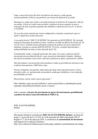 Logo, a marca faz parte dos bens incorpóreos da empresa, sendo apenas
excepcionalmente cabível a sua penhora, nos termos do dispositivo já citado.

Destaque-se, ainda, que sendo a execução proposta no interesse do exequente e não do
executado, é lícito ao credor tanto postular a penhora da marca quanto recusar a
nomeação de bens à penhora quando não atendida a ordem prevista no art. 11 da Lei
nº 6.830/80.

No caso dos autos entendo que restou configurada a situação excepcional a que se
refere o dispositivo acima transcrito.

A execução fiscal nº 2000.71.02.003980-7 foi ajuizada em 06/10/2000 (fl. 26), havendo
tentativas frustradas de penhora de bens, conforme certidão do Oficial de Justiça (fl. 24
e fl. 62 verso). Também restou infrutífera tentativa de penhora de ativos financeiros
mediante consulta ao sistema BACEN-JUD (fl. 70 verso), restando determinada a
indisponibilidade de todos os bens (decisão da fl. 81).

Considerando, então, a situação particular dos autos, vê-se que a empresa não foi
encontrada em seu domicílio fiscal, o que caracteriza dissolução irregular. Ademais,
não foram localizados outros bens, nem ativos financeiros aptos a garantirem o débito.

Não desconheço o inconveniente dessa penhora e todas as providências inerentes a ela,
conforme bem apontou o MM Juízo a quo.

Porém, na hipótese em questão, nada indica que haja outra alternativa para o Fisco,
devendo, então, ser oportunizada esta penhora, ainda que trabalhosa e com reduzidas
possibilidades de êxito.

Dessa forma, assiste razão à parte agravante."

Não vislumbro, agora em juízo definitivo, motivos para alterar o entendimento acima
esposado, merecendo provimento, assim, o recurso.


Ante o exposto, voto por dar provimento ao agravo de instrumento, possibilitando
a penhora da marca comercial indicada (CYRILLA).




JOEL ILAN PACIORNIK
Relator


Documento eletrônico assinado por JOEL ILAN PACIORNIK, Relator, na forma do
artigo 1º, inciso III, da Lei 11.419, de 19 de dezembro de 2006 e Resolução TRF 4ª
Região nº 17, de 26 de março de 2010. A conferência da autenticidade do documento
está disponível no endereço eletrônico
http://www.trf4.jus.br/trf4/processos/verifica.php, mediante o preenchimento do código
 