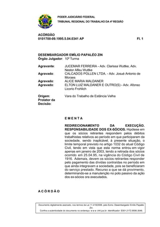 PODER JUDICIÁRIO FEDERAL
                   TRIBUNAL REGIONAL DO TRABALHO DA 4ª REGIÃO



ACÓRDÃO
0101700-09.1995.5.04.0341 AP                                                                      Fl. 1




DESEMBARGADOR EMÍLIO PAPALÉO ZIN
Órgão Julgador: 10ª Turma

Agravante:                JUCEMAR FERREIRA - Adv. Clarissa Wuttke, Adv.
                          Nestor Alfeu Wuttke
Agravado:                 CALCADOS POLLEN LTDA. - Adv. Josué Antonio de
                          Moraes
Agravado:                 ALICE MARIA MALDANER
Agravado:                 ELTON LUIZ MALDANER E OUTRO(S) - Adv. Afonso
                          Licorio Frohlich

Origem:                   Vara do Trabalho de Estância Velha
Prolator da
Decisão:



                          EMENTA

                          REDIRECIONAMENTO                 DA        EXECUÇÃO.
                          RESPONSABILIDADE DOS EX-SÓCIOS. Hipótese em
                          que os sócios retirantes respondem pelos débitos
                          trabalhistas relativos ao período em que participaram da
                          sociedade, sendo inaplicável, à presente situação, o
                          limite temporal previsto no artigo 1032 do atual Código
                          Civil, tendo em vista que esta norma entrou em vigor
                          apenas em janeiro de 2003, tendo a retirada dos sócios
                          ocorrido em 25.04.95, na vigência do Código Civil de
                          1916. Ademais, devem os sócios retirantes responder
                          pelo pagamento das dívidas contraídas no período em
                          que ainda integravam a sociedade, pois se beneficiaram
                          do serviço prestado. Recurso a que se dá provimento,
                          determinando-se a manutenção no polo passivo da ação
                          dos ex-sócios ora executados.



ACÓRDÃO



Documento digitalmente assinado, nos termos da Lei 11.419/2006, pelo Exmo. Desembargador Emílio Papaléo
                                                  Zin.
 Confira a autenticidade do documento no endereço: w w w .trt4.jus.br. Identificador: E001.2172.9556.3046.
 