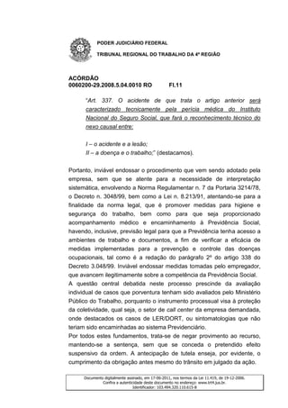 PODER JUDICIÁRIO FEDERAL

           TRIBUNAL REGIONAL DO TRABALHO DA 4ª REGIÃO




ACÓRDÃO
0060200-29.2008.5.04.0010 RO                       Fl.11

      “Art. 337. O acidente de que trata o artigo anterior será
      caracterizado tecnicamente pela perícia médica do Instituto
      Nacional do Seguro Social, que fará o reconhecimento técnico do
      nexo causal entre:


      I – o acidente e a lesão;
      II – a doença e o trabalho;” (destacamos).


Portanto, inviável endossar o procedimento que vem sendo adotado pela
empresa, sem que se atente para a necessidade de interpretação
sistemática, envolvendo a Norma Regulamentar n. 7 da Portaria 3214/78,
o Decreto n. 3048/99, bem como a Lei n. 8.213/91, atentando-se para a
finalidade da norma legal, que é promover medidas para higiene e
segurança do trabalho, bem como para que seja proporcionado
acompanhamento médico e encaminhamento à Previdência Social,
havendo, inclusive, previsão legal para que a Previdência tenha acesso a
ambientes de trabalho e documentos, a fim de verificar a eficácia de
medidas implementadas para a prevenção e controle das doenças
ocupacionais, tal como é a redação do parágrafo 2º do artigo 338 do
Decreto 3.048/99. Inviável endossar medidas tomadas pelo empregador,
que avancem ilegitimamente sobre a competência da Previdência Social.
A questão central debatida neste processo prescinde da avaliação
individual de casos que porventura tenham sido avaliados pelo Ministério
Público do Trabalho, porquanto o instrumento processual visa à proteção
da coletividade, qual seja, o setor de call center da empresa demandada,
onde destacados os casos de LER/DORT, ou sintomatologias que não
teriam sido encaminhadas ao sistema Previdenciário.
Por todos estes fundamentos, trata-se de negar provimento ao recurso,
mantendo-se a sentença, sem que se conceda o pretendido efeito
suspensivo da ordem. A antecipação de tutela enseja, por evidente, o
cumprimento da obrigação antes mesmo do trânsito em julgado da ação.

     Documento digitalmente assinado, em 17-06-2011, nos termos da Lei 11.419, de 19-12-2006.
              Confira a autenticidade deste documento no endereço: www.trt4.jus.br.
                                Identificador: 103.494.320.110.615-8
 