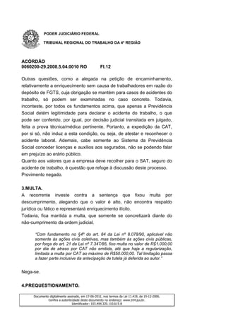 PODER JUDICIÁRIO FEDERAL

           TRIBUNAL REGIONAL DO TRABALHO DA 4ª REGIÃO




ACÓRDÃO
0060200-29.2008.5.04.0010 RO                       Fl.12

Outras questões, como a alegada na petição de encaminhamento,
relativamente a enriquecimento sem causa de trabalhadores em razão do
depósito de FGTS, cuja obrigação se mantém para casos de acidentes do
trabalho, só podem ser examinadas no caso concreto. Todavia,
inconteste, por todos os fundamentos acima, que apenas a Previdência
Social detém legitimidade para declarar o acidente do trabalho, o que
pode ser conferido, por igual, por decisão judicial transitada em julgado,
feita a prova técnica/médica pertinente. Portanto, a expedição da CAT,
por si só, não induz a esta condição, ou seja, de atestar e reconhecer o
acidente laboral. Ademais, cabe somente ao Sistema da Previdência
Social conceder licenças e auxílios aos segurados, não se podendo falar
em prejuízo ao erário público.
Quanto aos valores que a empresa deve recolher para o SAT, seguro do
acidente de trabalho, é questão que refoge à discussão deste processo.
Provimento negado.


3.MULTA.
A recorrente investe contra a sentença que fixou multa por
descumprimento, alegando que o valor é alto, não encontra respaldo
jurídico ou fático e representará enriquecimento ilícito.
Todavia, fica mantida a multa, que somente se concretizará diante do
não-cumprimento da ordem judicial.

      “Com fundamento no §4º do art. 84 da Lei nº 8.078/90, aplicável não
      somente às ações civis coletivas, mas também às ações civis públicas,
      por força do art. 21 da Lei nº 7.347/85, fixo multa no valor de R$1.000,00
      por dia de atraso por CAT não emitida, até que haja a regularização,
      limitada a multa por CAT ao máximo de R$50.000,00. Tal limitação passa
      a fazer parte inclusive da antecipação de tutela já deferida ao autor.”


Nega-se.

4.PREQUESTIONAMENTO.

     Documento digitalmente assinado, em 17-06-2011, nos termos da Lei 11.419, de 19-12-2006.
              Confira a autenticidade deste documento no endereço: www.trt4.jus.br.
                                Identificador: 103.494.320.110.615-8
 