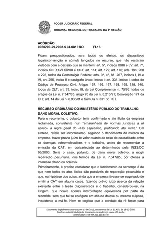 PODER JUDICIÁRIO FEDERAL

            TRIBUNAL REGIONAL DO TRABALHO DA 4ª REGIÃO




ACÓRDÃO
0060200-29.2008.5.04.0010 RO                        Fl.13

Ficam prequestionados, para todos os efeitos, os dispositivos
legais/convenção e súmula lançados no recurso, que não restaram
violados com a decisão que se mantém: art. 5º, incisos XXIII e LV; art. 7º,
incisos XIII, XXVI XXVIII e XXIX; art. 114; art. 129; art. 170; arts. 196, 200
e 225, todos da Constituição Federal; arts. 3º, 4º, 81, 267, incisos I, IV e
VI, art. 295, inciso II e parágrafo único, inciso I; art. 331, inciso I, todos do
Código de Processo Civil. Artigos 157, 166, 167, 168, 169, 818, 840,
todos da CLT; art. 83, inciso III, da Lei Complementar n. 75/93; todos os
artigos da Lei n. 7.347/85; artigo 20 da Lei n. 8.213/91; Convenção 174 da
OIT; art. 14 da Lei n. 6.938/81 e Súmula n. 331 do TST.


RECURSO ORDINÁRIO DO MINISTÉRIO PÚBLICO DO TRABALHO.
DANO MORAL COLETIVO.
Para o recorrente, o Julgador teria confirmado o ato ilícito da empresa
reclamada, consistente num “emaranhado de normas jurídicas a ré
aplicou a regra geral do caso específico, praticando ato ilícito.” Em
síntese, refere ser incontroverso, segundo o depoimento do médico da
empresa, haver prévio juízo de valor quanto ao nexo de causalidade entre
as doenças osteomoleculares e o trabalho, antes de recomendar a
emissão da CAT, em contrariedade ao determinado pela INSS/DC
98/2003. Seria o caso, portanto, de dano moral coletivo, a exigir
reparação pecuniária, nos termos da Lei n. 7.347/85, por ofensa a
interesse difuso ou coletivo.
Primeiramente, é preciso considerar que o fundamento da sentença é de
que nem todos os atos ilícitos são passíveis de reparação pecuniária e
que, na hipótese dos autos, ainda que a empresa tivesse se esquivado de
emitir a CAT em alguns casos, fazendo prévio juízo acerca da relação
existente entre a lesão diagnosticada e o trabalho, considerou-se, na
Origem, que houve apenas interpretação equivocada por parte da
recorrida, sem que tal se configure em atitude dolosa ou mesmo culposa,
inexistente a má-fé. Nem se cogitou que a conduta da ré fosse para

      Documento digitalmente assinado, em 17-06-2011, nos termos da Lei 11.419, de 19-12-2006.
               Confira a autenticidade deste documento no endereço: www.trt4.jus.br.
                                 Identificador: 103.494.320.110.615-8
 