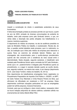 PODER JUDICIÁRIO FEDERAL

           TRIBUNAL REGIONAL DO TRABALHO DA 4ª REGIÃO




ACÓRDÃO
0060200-29.2008.5.04.0010 RO                       Fl.14

impedir a constituição do direito à estabilidade acidentária de seus
funcionários.
A farta documentação juntada ao processo permite ver que houve, a partir
do ano de 2003, emissão de diversas comunicações de acidente do
trabalho, tanto pela empresa como pelo Sindicato obreiro, e que, em
várias delas a descrição das partes atingidas nos trabalhadores é a
mesma: membros superiores.
O depoimento do médico da empresa, na ata de audiência presidida na
sede do Ministério Público do trabalho, é esclarecedor. Revela ele, de
fato, a questão central debatida neste processo, que é o cabimento, ou
não, da avaliação que é feita pelo médico da empresa para relacionar a
queixa física ao exercício da atividade laboral. Relatou que os
empregados são encaminhados para o auxílio-doença previdenciário
quando ele não concorda com a existência de nexo causal entre o
labor/atividade. Nesta situação, segundo esclarece, o trabalhador será
avaliado pela Previdência Social -após a emissão da CAT pelo Sindicato-,
sendo que a ré posteriormente é indagada pela Previdência quanto ao
procedimento, e a seguir é exarada decisão quanto ao auxílio devido,
que, segundo sustenta, na maioria das vezes, é por doença (depoimento
do Dr. Julio Cesar Tombini, médico do trabalho, fls. 241-2).
Dois depoimentos de trabalhadoras empregadas foram registrados no
Procedimento Preparatório de Inquérito Civil Público n. 55/2001, no MPT,
de Carla Tatiane Cruz Machado e Cíntia Rosane Pereira da Silva, que
afirmaram da dificuldade em receberem a CAT da empresa. Estes
depoimentos confirmam situações particulares em que as empregadas
podem ter sofrido prejuízos, inclusive financeiros.
Contudo, para que se configure o dano moral coletivo, necessário inferir
se houve violação antijurídica de valores coletivos, substrato colhido nos
ensinamentos de Carlos Alberto Bittar Filho:




     Documento digitalmente assinado, em 17-06-2011, nos termos da Lei 11.419, de 19-12-2006.
              Confira a autenticidade deste documento no endereço: www.trt4.jus.br.
                                Identificador: 103.494.320.110.615-8
 