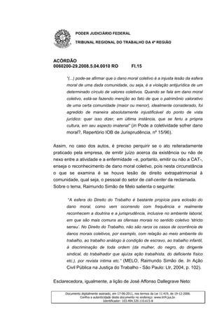 PODER JUDICIÁRIO FEDERAL

           TRIBUNAL REGIONAL DO TRABALHO DA 4ª REGIÃO




ACÓRDÃO
0060200-29.2008.5.04.0010 RO                       Fl.15

      “(...) pode-se afirmar que o dano moral coletivo é a injusta lesão da esfera
      moral de uma dada comunidade, ou seja, é a violação antijurídica de um
      determinado círculo de valores coletivos. Quando se fala em dano moral
      coletivo, está-se fazendo menção ao fato de que o patrimônio valorativo
      de uma certa comunidade (maior ou menor), idealmente considerado, foi
      agredido de maneira absolutamente injustificável do ponto de vista
      jurídico: quer isso dizer, em última instância, que se feriu a própria
      cultura, em seu aspecto imaterial” (in Pode a coletividade sofrer dano
      moral?, Repertório IOB de Jurisprudência, nº 15/96).


Assim, no caso dos autos, é preciso perquirir se o ato reiteradamente
praticado pela empresa, de emitir juízo acerca da existência ou não de
nexo entre a atividade e a enfermidade –e, portanto, emitir ou não a CAT-,
enseja o reconhecimento de dano moral coletivo, pois nesta circunstância
o que se examina é se houve lesão de direito extrapatrimonial à
comunidade, qual seja, o pessoal do setor de call-center da reclamada.
Sobre o tema, Raimundo Simão de Melo salienta o seguinte:

       “A esfera do Direito do Trabalho é bastante propícia para eclosão do
      dano moral, como vem ocorrendo com frequência e realmente
      reconhecem a doutrina e a jurisprudência, inclusive no ambiente laboral,
      em que são mais comuns as ofensas morais no sentido coletivo „stricto
      sensu‟. No Direito do Trabalho, não são raros os casos de ocorrência de
      danos morais coletivos, por exemplo, com relação ao meio ambiente do
      trabalho, ao trabalho análogo à condição de escravo, ao trabalho infantil,
      à discriminação de toda ordem (da mulher, do negro, do dirigente
      sindical, do trabalhador que ajuíza ação trabalhista, do deficiente físico
      etc.), por revista íntima etc.” (MELO, Raimundo Simão de. In Ação
      Civil Pública na Justiça do Trabalho - São Paulo: Ltr, 2004, p. 102).


Esclarecedora, igualmente, a lição de José Affonso Dallegrave Neto:

     Documento digitalmente assinado, em 17-06-2011, nos termos da Lei 11.419, de 19-12-2006.
              Confira a autenticidade deste documento no endereço: www.trt4.jus.br.
                                Identificador: 103.494.320.110.615-8
 