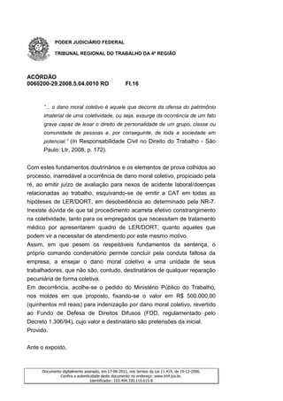 PODER JUDICIÁRIO FEDERAL

           TRIBUNAL REGIONAL DO TRABALHO DA 4ª REGIÃO




ACÓRDÃO
0060200-29.2008.5.04.0010 RO                       Fl.16



      “... o dano moral coletivo é aquele que decorre da ofensa do patrimônio
      imaterial de uma coletividade, ou seja, exsurge da ocorrência de um fato
      grave capaz de lesar o direito de personalidade de um grupo, classe ou
      comunidade de pessoas e, por conseguinte, de toda a sociedade em
      potencial.” (In Responsabilidade Civil no Direito do Trabalho - São
      Paulo: Ltr, 2008, p. 172).


Com estes fundamentos doutrinários e os elementos de prova colhidos ao
processo, inarredável a ocorrência de dano moral coletivo, propiciado pela
ré, ao emitir juízo de avaliação para nexos de acidente laboral/doenças
relacionadas ao trabalho, esquivando-se de emitir a CAT em todas as
hipóteses de LER/DORT, em desobediência ao determinado pela NR-7.
Inexiste dúvida de que tal procedimento acarreta efetivo constrangimento
na coletividade, tanto para os empregados que necessitam de tratamento
médico por apresentarem quadro de LER/DORT, quanto aqueles que
podem vir a necessitar de atendimento por este mesmo motivo.
Assim, em que pesem os respeitáveis fundamentos da sentença, o
próprio comando condenatório permite concluir pela conduta faltosa da
empresa, a ensejar o dano moral coletivo a uma unidade de seus
trabalhadores, que não são, contudo, destinatários de qualquer reparação
pecuniária de forma coletiva.
Em decorrência, acolhe-se o pedido do Ministério Público do Trabalho,
nos moldes em que proposto, fixando-se o valor em R$ 500.000,00
(quinhentos mil reais) para indenização por dano moral coletivo, revertido
ao Fundo de Defesa de Direitos Difusos (FDD, regulamentado pelo
Decreto 1.306/94), cujo valor e destinatário são pretensões da inicial.
Provido.


Ante o exposto,



     Documento digitalmente assinado, em 17-06-2011, nos termos da Lei 11.419, de 19-12-2006.
              Confira a autenticidade deste documento no endereço: www.trt4.jus.br.
                                Identificador: 103.494.320.110.615-8
 
