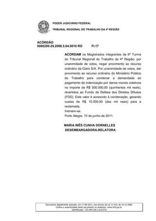 PODER JUDICIÁRIO FEDERAL

           TRIBUNAL REGIONAL DO TRABALHO DA 4ª REGIÃO




ACÓRDÃO
0060200-29.2008.5.04.0010 RO                       Fl.17

                        ACORDAM os Magistrados integrantes da 6ª Turma
                        do Tribunal Regional do Trabalho da 4ª Região, por
                        unanimidade de votos, negar provimento ao recurso
                        ordinário da Claro S/A. Por unanimidade de votos, dar
                        provimento ao recurso ordinário do Ministério Público
                        do Trabalho para condenar a demandada ao
                        pagamento de indenização por danos morais coletivos
                        no importe de R$ 500.000,00 (quinhentos mil reais),
                        revertidos ao Fundo de Defesa dos Direitos Difusos
                        (FDD). Este valor é acrescido à condenação, gerando
                        custas de R$ 10.000,00 (dez mil reais) para a
                        reclamada.
                        Intimem-se.
                        Porto Alegre, 15 de junho de 2011.


                       MARIA INÊS CUNHA DORNELLES
                       DESEMBARGADORA-RELATORA




     Documento digitalmente assinado, em 17-06-2011, nos termos da Lei 11.419, de 19-12-2006.
              Confira a autenticidade deste documento no endereço: www.trt4.jus.br.
                                Identificador: 103.494.320.110.615-8
 