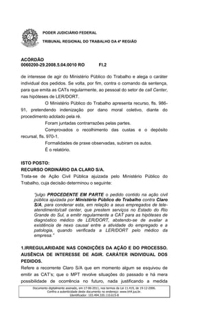 PODER JUDICIÁRIO FEDERAL

            TRIBUNAL REGIONAL DO TRABALHO DA 4ª REGIÃO




ACÓRDÃO
0060200-29.2008.5.04.0010 RO                         Fl.2

de interesse de agir do Ministério Público do Trabalho e alega o caráter
individual dos pedidos. Se volta, por fim, contra o comando da sentença,
para que emita as CATs regularmente, ao pessoal do setor de call Center,
nas hipóteses de LER/DORT.
              O Ministério Público do Trabalho apresenta recurso, fls. 986-
91, pretendendo indenização por dano moral coletivo, diante do
procedimento adotado pela ré.
              Foram juntadas contrarrazões pelas partes.
              Comprovados o recolhimento das custas e o depósito
recursal, fls. 970-1.
              Formalidades de praxe observadas, subiram os autos.
              É o relatório.


ISTO POSTO:
RECURSO ORDINÁRIO DA CLARO S/A.
Trata-se de Ação Civil Pública ajuizada pelo Ministério Público do
Trabalho, cuja decisão determinou o seguinte:

      “julgo PROCEDENTE EM PARTE o pedido contido na ação civil
      pública ajuizada por Ministério Público do Trabalho contra Claro
      S/A, para condenar esta, em relação a seus empregados de tele-
      atendimento/call center, que prestem serviços no Estado do Rio
      Grande do Sul, a emitir regularmente a CAT para as hipóteses de
      diagnóstico médico de LER/DORT, abstendo-se de avaliar a
      existência de nexo causal entre a atividade do empregado e a
      patologia, quando verificada a LER/DORT pelo médico da
      empresa.”

1.IRREGULARIDADE NAS CONDIÇÕES DA AÇÃO E DO PROCESSO.
AUSÊNCIA DE INTERESSE DE AGIR. CARÁTER INDIVIDUAL DOS
PEDIDOS.
Refere a recorrente Claro S/A que em momento algum se esquivou de
emitir as CAT’s; que o MPT revolve situações do passado e há mera
possibilidade de ocorrência no futuro, nada justificando a medida
      Documento digitalmente assinado, em 17-06-2011, nos termos da Lei 11.419, de 19-12-2006.
               Confira a autenticidade deste documento no endereço: www.trt4.jus.br.
                                 Identificador: 103.494.320.110.615-8
 