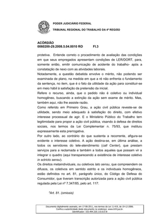 PODER JUDICIÁRIO FEDERAL

            TRIBUNAL REGIONAL DO TRABALHO DA 4ª REGIÃO




ACÓRDÃO
0060200-29.2008.5.04.0010 RO                         Fl.3

protetiva. Entende correto o procedimento de avaliação das condições
em que seus empregados apresentam condições de LER/DORT, para,
somente então, emitir comunicação de acidente do trabalho- após a
constatação de nexo com as atividades laborais.
Notadamente, a questão debatida envolve o mérito, não podendo ser
examinada de plano, na medida em que a ré não enfrenta o fundamento
da sentença, no item, que é o fato da utilidade da ação para constituir-se
em meio hábil à satisfação da pretensão da inicial.
Refere o recurso, ainda, que o pedido não é coletivo ou individual
homogêneo, buscando a extinção da ação sem exame de mérito. Mas,
também aqui, não lhe assiste razão.
Como referido em Primeiro Grau, a ação civil pública reveste-se de
utilidade, sendo meio adequado à satisfação do direito, com efetivo
interesse processual de agir. E o Ministério Público do Trabalho tem
legitimidade para propor a ação civil pública, visando à defesa de direitos
sociais, nos termos da Lei Complementar n. 75/93, que instituiu
expressamente esta prerrogativa.
Por outro lado, ao contrário do que sustenta a recorrente, afigura-se
evidente o interesse coletivo. A ação destina-se, em última análise, a
todos os servidores do tele-atendimento (call Center), que prestam
serviços para a reclamada e também a todos aqueles que possam vir a
integrar o quadro (aqui transparecendo a existência de interesse coletivo
in sctricto sensu).
Os direitos metaindividuais, ou coletivos lato sensu, que compreendem os
difusos, os coletivos em sentido estrito e os individuais homogêneos,
estão definidos no art. 81, parágrafo único, do Código de Defesa do
Consumidor, que tiveram transcrição autorizada para a ação civil pública
regulada pela Lei nº 7.347/85, pelo art. 117:


        "Art. 81. (omissis)



      Documento digitalmente assinado, em 17-06-2011, nos termos da Lei 11.419, de 19-12-2006.
               Confira a autenticidade deste documento no endereço: www.trt4.jus.br.
                                 Identificador: 103.494.320.110.615-8
 