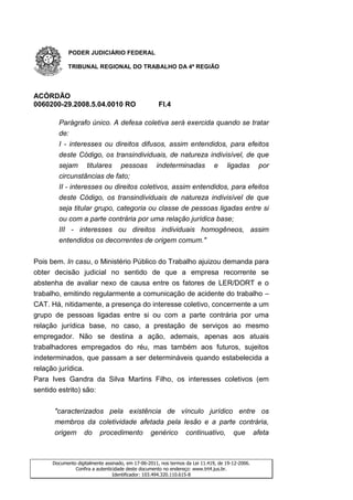 PODER JUDICIÁRIO FEDERAL

           TRIBUNAL REGIONAL DO TRABALHO DA 4ª REGIÃO




ACÓRDÃO
0060200-29.2008.5.04.0010 RO                        Fl.4

       Parágrafo único. A defesa coletiva será exercida quando se tratar
       de:
       I - interesses ou direitos difusos, assim entendidos, para efeitos
       deste Código, os transindividuais, de natureza indivisível, de que
       sejam titulares pessoas indeterminadas e ligadas por
       circunstâncias de fato;
       II - interesses ou direitos coletivos, assim entendidos, para efeitos
       deste Código, os transindividuais de natureza indivisível de que
       seja titular grupo, categoria ou classe de pessoas ligadas entre si
       ou com a parte contrária por uma relação jurídica base;
       III - interesses ou direitos individuais homogêneos, assim
       entendidos os decorrentes de origem comum."


Pois bem. In casu, o Ministério Público do Trabalho ajuizou demanda para
obter decisão judicial no sentido de que a empresa recorrente se
abstenha de avaliar nexo de causa entre os fatores de LER/DORT e o
trabalho, emitindo regularmente a comunicação de acidente do trabalho –
CAT. Há, nitidamente, a presença do interesse coletivo, concernente a um
grupo de pessoas ligadas entre si ou com a parte contrária por uma
relação jurídica base, no caso, a prestação de serviços ao mesmo
empregador. Não se destina a ação, ademais, apenas aos atuais
trabalhadores empregados do réu, mas também aos futuros, sujeitos
indeterminados, que passam a ser determináveis quando estabelecida a
relação jurídica.
Para Ives Gandra da Silva Martins Filho, os interesses coletivos (em
sentido estrito) são:


      "caracterizados pela existência de vínculo jurídico entre os
      membros da coletividade afetada pela lesão e a parte contrária,
      origem do procedimento genérico continuativo, que afeta



     Documento digitalmente assinado, em 17-06-2011, nos termos da Lei 11.419, de 19-12-2006.
              Confira a autenticidade deste documento no endereço: www.trt4.jus.br.
                                Identificador: 103.494.320.110.615-8
 