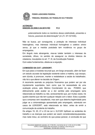 PODER JUDICIÁRIO FEDERAL

           TRIBUNAL REGIONAL DO TRABALHO DA 4ª REGIÃO




ACÓRDÃO
0060200-29.2008.5.04.0010 RO                        Fl.5

      potencialmente todos os membros dessa coletividade, presentes e
      futuros, passíveis de determinação" (in LTr. 57-12/1430).


Não se busca, por conseguinte, a proteção de interesse individual
heterogêneo, mas interesse individual homogêneo e coletivo stricto
sensu, já que a medida postulada tem incidência no grupo de
empregados.
Em ângulo mais abrangente, visa-se tutelar também o interesse da
sociedade, difuso, no sentido de assegurar os direitos básicos de
cidadania, insculpidos no art. 1º, III, da Constituição Federal.
Com estes fundamentos, afasta-se a arguição.


2.EMISSÃO DA CAT. LER/DORT.
Em que pese a investida recursal que, em longo arrazoado, além de fazer
um estudo acurado da legislação existente sobre a matéria, cujo escopo,
sem dúvida, é promover, manter e restabelecer a saúde do trabalhador,
não há o que alterar na decisão de Origem.
A recorrente assinala os prejuízos financeiros que podem ser por ela
injustamente suportados, bem como que há necessidade de uma
avaliação prévia, pelo Médico Coordenador do seu PCMSO, que
efetivamente pode avaliar se a dor sentida pelo empregado seria
relacionada ao trabalho ou não, acrescentando que, por muitas vezes, há
quadro doentio que não tem qualquer relação com o labor. Esta a questão
que a empresa vem ressaltando, mas sem que detenha legitimidade para
julgar se a sintomatologia apresentada pelo empregado, sobretudo em
casos de LER/DORT, está relacionada ao labor, antes de emitir a
comunicação de acidente do trabalho.
Os artigos 19, 20, 21 e 23 da Lei n. 8.213/91 tipificam os acidentes do
trabalho e as doenças que podem ser assim consideradas/equiparadas,
mas nada induz, ao contrário do que possa parecer, à conclusão de que



     Documento digitalmente assinado, em 17-06-2011, nos termos da Lei 11.419, de 19-12-2006.
              Confira a autenticidade deste documento no endereço: www.trt4.jus.br.
                                Identificador: 103.494.320.110.615-8
 