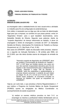 PODER JUDICIÁRIO FEDERAL

             TRIBUNAL REGIONAL DO TRABALHO DA 4ª REGIÃO




ACÓRDÃO
0060200-29.2008.5.04.0010 RO                          Fl.6

ao empregador cabe o estabelecimento do nexo causal entre a atividade
e o trabalho para fins de configuração do acidente/doença.
Com efeito, é necessário que se diga que não se tratar de determinação
legal para que a empresa, ao contrário do que possa parecer, emita um
“diagnóstico firmado”, para o qual ressaltam doutrinadores, como
Sebastião Geraldo de Oliveira. Segundo suas palavras, diante da
“„suspeita diagnóstica‟ de doença relacionada ao trabalho, é dever do
empregador e direito do empregado a emissão da CAT.” (in Sebastião
Geraldo de Oliveira, Indenizações Por Acidentes do Trabalho ou Doença
Ocupacional, ed. LTr, São Paulo, 4ª ed., fl. 60).
Nos casos de LER/DORT, objeto da discussão neste processo, observa-
se o seguinte da Instrução Normativa n. 98 emitida pelo INSS, em
05.12.2003, que não deixa dúvidas acerca da obrigação de emissão de
CAT:

                 “Havendo suspeita de diagnóstico de LER/DORT, deve
                 ser emitida a Comunicação de Acidente do Trabalho –
                 CAT. A CAT deve ser emitida mesmo nos casos em
                 que não acarrete incapacidade laborativa para fins de
                 registro e não necessariamente para o afastamento do
                 trabalho. Segundo o artigo 336 do Decreto nº
                 3.048/99, “para fins estatísticos e epidemiológicos, a
                 empresa deverá comunicar o acidente de que tratam
                 os artigos 19, 20, 21 e 23 da Lei nº 8.213, de 1991”.
                 Dentre esses acidentes, se encontram incluídas as
                 doenças do trabalho nas quais se enquadram as
                 LER/DORT.”

Veja-se, por outro lado, o que preceitua a Norma Regulamentadora n. 7
que instituiu o Programa de Controle Médico de Saúde Ocupacional
(PCMSO) quanto às obrigações do Médico Coordenador no
acompanhamento da saúde ocupacional:

       “a) realizar os exames médicos previstos no item 7.4.1, ou
       encarregar os mesmos a profissional médico familiarizado com os
       Documento digitalmente assinado, em 17-06-2011, nos termos da Lei 11.419, de 19-12-2006.
                Confira a autenticidade deste documento no endereço: www.trt4.jus.br.
                                  Identificador: 103.494.320.110.615-8
 