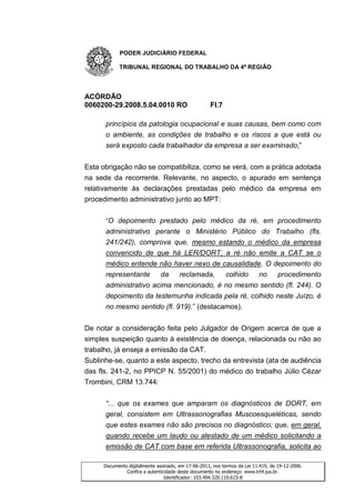 PODER JUDICIÁRIO FEDERAL

           TRIBUNAL REGIONAL DO TRABALHO DA 4ª REGIÃO




ACÓRDÃO
0060200-29.2008.5.04.0010 RO                        Fl.7

      princípios da patologia ocupacional e suas causas, bem como com
      o ambiente, as condições de trabalho e os riscos a que está ou
      será exposto cada trabalhador da empresa a ser examinado;”


Esta obrigação não se compatibiliza, como se verá, com a prática adotada
na sede da recorrente. Relevante, no aspecto, o apurado em sentença
relativamente às declarações prestadas pelo médico da empresa em
procedimento administrativo junto ao MPT:

      “O depoimento prestado pelo médico da ré, em procedimento
      administrativo perante o Ministério Público do Trabalho (fls.
      241/242), comprova que, mesmo estando o médico da empresa
      convencido de que há LER/DORT, a ré não emite a CAT se o
      médico entende não haver nexo de causalidade. O depoimento do
      representante    da    reclamada,    colhido no    procedimento
      administrativo acima mencionado, é no mesmo sentido (fl. 244). O
      depoimento da testemunha indicada pela ré, colhido neste Juízo, é
      no mesmo sentido (fl. 919).” (destacamos).


De notar a consideração feita pelo Julgador de Origem acerca de que a
simples suspeição quanto à existência de doença, relacionada ou não ao
trabalho, já enseja a emissão da CAT.
Sublinhe-se, quanto a este aspecto, trecho da entrevista (ata de audiência
das fls. 241-2, no PPICP N. 55/2001) do médico do trabalho Júlio Cézar
Trombini, CRM 13.744:

      “... que os exames que amparam os diagnósticos de DORT, em
      geral, consistem em Ultrassonografias Muscoesqueléticas, sendo
      que estes exames não são precisos no diagnóstico; que, em geral,
      quando recebe um laudo ou atestado de um médico solicitando a
      emissão de CAT com base em referida Ultrassonografia, solicita ao

     Documento digitalmente assinado, em 17-06-2011, nos termos da Lei 11.419, de 19-12-2006.
              Confira a autenticidade deste documento no endereço: www.trt4.jus.br.
                                Identificador: 103.494.320.110.615-8
 
