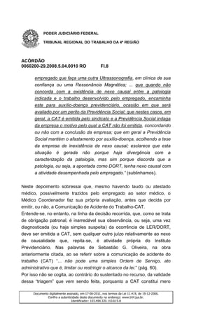 PODER JUDICIÁRIO FEDERAL

           TRIBUNAL REGIONAL DO TRABALHO DA 4ª REGIÃO




ACÓRDÃO
0060200-29.2008.5.04.0010 RO                        Fl.8

      empregado que faça uma outra Ultrassonografia, em clínica de sua
      confiança ou uma Ressonância Magnética; ... que quando não
      concorda com a existência de nexo causal entre a patologia
      indicada e o trabalho desenvolvido pelo empregado, encaminha
      este para auxílio-doença previdenciário, ocasião em que será
      avaliado por um perito da Previdência Social; que nestes casos, em
      geral, a CAT é emitida pelo sindicato e a Previdência Social indaga
      da empresa o motivo pelo qual a CAT não foi emitida, concordando
      ou não com a conclusão da empresa; que em geral a Previdência
      Social mantém o afastamento por auxílio-doença, acolhendo a tese
      da empresa de inexistência de nexo causal; esclarece que esta
      situação é gerada não porque haja divergência com a
      caracterização da patologia, mas sim porque discorda que a
      patologia, ou seja, a apontada como DORT, tenha nexo causal com
      a atividade desempenhada pelo empregado.” (sublinhamos).


Neste depoimento sobressai que, mesmo havendo laudo ou atestado
médico, possivelmente trazidos pelo empregado ao setor médico, o
Médico Coordenador faz sua própria avaliação, antes que decida por
emitir, ou não, a Comunicação de Acidente do Trabalho-CAT.
Entende-se, no entanto, na linha da decisão recorrida, que, como se trata
de obrigação patronal, é inarredável sua observância, ou seja, uma vez
diagnosticada (ou haja simples suspeita) da ocorrência de LER/DORT,
deve ser emitida a CAT, sem qualquer outro juízo relativamente ao nexo
de causalidade que, repita-se, é atividade própria do Instituto
Previdenciário. Nas palavras de Sebastião G. Oliveira, na obra
anteriormente citada, ao se referir sobre a comunicação de acidente do
trabalho (CAT) “... não pode uma simples Ordem de Serviço, ato
administrativo que é, limitar ou restringir o alcance da lei.” (pág. 60).
Por isso não se cogita, ao contrário do sustentado no recurso, da validade
dessa “triagem” que vem sendo feita, porquanto a CAT constitui mero

     Documento digitalmente assinado, em 17-06-2011, nos termos da Lei 11.419, de 19-12-2006.
              Confira a autenticidade deste documento no endereço: www.trt4.jus.br.
                                Identificador: 103.494.320.110.615-8
 