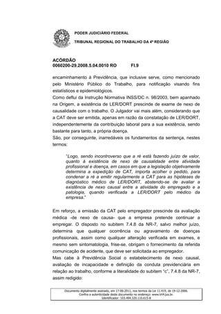 PODER JUDICIÁRIO FEDERAL

            TRIBUNAL REGIONAL DO TRABALHO DA 4ª REGIÃO




ACÓRDÃO
0060200-29.2008.5.04.0010 RO                         Fl.9

encaminhamento à Previdência, que inclusive serve, como mencionado
pelo Ministério Público do Trabalho, para notificação visando fins
estatísticos e epidemiológicos.
Como deflui da Instrução Normativa INSS/DC n. 98/2003, bem apanhado
na Origem, a existência de LER/DORT prescinde de exame de nexo de
causalidade com o trabalho. O Julgador vai mais além, considerando que
a CAT deve ser emitida, apenas em razão da constatação de LER/DORT,
independentemente da contribuição laboral para a sua existência, sendo
bastante para tanto, a própria doença.
São, por conseguinte, inarredáveis os fundamentos da sentença, nestes
termos:

      “Logo, sendo incontroverso que a ré está fazendo juízo de valor,
      quanto à existência de nexo de causalidade entre atividade
      profissional e doença, em casos em que a legislação objetivamente
      determina a expedição de CAT, importa acolher o pedido, para
      condenar a ré a emitir regularmente a CAT para as hipóteses de
      diagnóstico médico de LER/DORT, abstendo-se de avaliar a
      existência de nexo causal entre a atividade do empregado e a
      patologia, quando verificada a LER/DORT pelo médico da
      empresa.”


Em reforço, a emissão da CAT pelo empregador prescinde da avaliação
médica -de nexo de causa- que a empresa pretende continuar a
empregar. O disposto no subitem 7.4.8 da NR-7, salvo melhor juízo,
determina que qualquer ocorrência ou agravamento de doenças
profissionais, assim como qualquer alteração verificada em exames, e
mesmo sem sintomatologia, frise-se, obrigam o fornecimento da referida
comunicação de acidente, que deve ser solicitada ao empregador.
Mas cabe à Previdência Social o estabelecimento de nexo causal,
avaliação de incapacidade e definição da conduta previdenciária em
relação ao trabalho, conforme a literalidade do subitem “c”, 7.4.8 da NR-7,
assim redigido:

      Documento digitalmente assinado, em 17-06-2011, nos termos da Lei 11.419, de 19-12-2006.
               Confira a autenticidade deste documento no endereço: www.trt4.jus.br.
                                 Identificador: 103.494.320.110.615-8
 