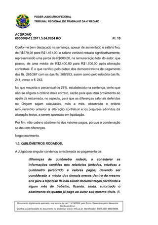 PODER JUDICIÁRIO FEDERAL
TRIBUNAL REGIONAL DO TRABALHO DA 4ª REGIÃO
ACÓRDÃO
0000009-13.2011.5.04.0204 RO Fl. 10
Conforme bem destacado na sentença, apesar de aumentado o salário fixo,
de R$670,98 para R$1.461,00, o salário variável reduziu significativamente,
representando uma perda de R$600,00, na remuneração total do autor, que
passou de uma média de R$2.400,00 para R$1.700,00 após alteração
contratual. É o que verifico pelo cotejo dos demonstrativos de pagamento
das fls. 265/267 com os das fls. 268/283, assim como pelo relatório das fls.
241, verso, e fl. 242.
No que respeita o percentual de 28%, estabelecido na sentença, tenho que
não se afigura o critério mais correto, razão pela qual dou provimento ao
apelo da reclamada, no aspecto, para que as diferenças salariais deferidas
na Origem sejam calculadas, mês a mês, observado o critério
remuneratório anterior à alteração contratual e os prejuízos advindos da
alteração lesiva, a serem apuradas em liquidação.
Por fim, não cabe o abatimento dos valores pagos, porque a condenação
se deu em diferenças.
Nego provimento.
1.3. QUILÔMETROS RODADOS.
A Julgadora singular condenou a reclamada ao pagamento de:
diferenças de quilômetro rodado, a considerar as
informações contidas nos relatórios juntados, relativas a
quilômetro percorrido e valores pagos, devendo ser
considerada a média dos demais meses dentro do mesmo
ano para a hipótese de não existir documentação pertinente a
algum mês de trabalho, ficando, ainda, autorizado o
abatimento do quanto já pago ao autor sob mesmo título. (fl.
Documento digitalmente assinado, nos termos da Lei 11.419/2006, pelo Exmo. Desembargador Alexandre
Corrêa da Cruz.
Confira a autenticidade do documento no endereço: w w w .trt4.jus.br. Identificador: E001.3337.5692.5658.
 