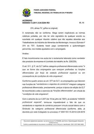 PODER JUDICIÁRIO FEDERAL
TRIBUNAL REGIONAL DO TRABALHO DA 4ª REGIÃO
ACÓRDÃO
0000009-13.2011.5.04.0204 RO Fl. 11
374, alínea "b", grifos no original)
A reclamada não se conforma. Alega serem inaplicáveis as normas
coletivas juntadas, por não ter sido signatária de qualquer acordo ou
suscitada em qualquer dissídio coletivo que não aqueles atinentes aos
Trabalhadores da Indústria de Alimentos de Montenegro. Invoca a Súmula nº
374 do TST. Sustenta haver pago corretamente a quilometragem
percorrida, nos moldes ajustados com o empregado.
Analiso.
É fato incontroverso nos autos ter o reclamante laborado como vendedor
dos produtos da empresa ré (contrato de trabalho às fls. 226/229).
O art. 511, § 3º, da CLT define categoria profissional diferenciada como "a
que se forma dos empregados que exerçam profissões ou funções
diferenciadas por força de estatuto profissional especial ou em
consequência de condições de vida singulares".
Conforme quadro anexo ao art. 577 da CLT, os empregados que laboram
nas funções de "vendedores e viajantes do comércio" integram categoria
profissional diferenciada, precisamente, porque à época da edição da CLT
foi reconhecido a eles o exercício de "funções diferenciadas", em virtude de
"condições de vida singulares".
Com o advento da Lei 3.207 (de 18 de julho de 1957), já existente "estatuto
profissional especial", tornou-se inquestionável o fato de que os
vendedores e viajantes do comércio possuem vínculo social básico com o
Sindicato de categoria profissional diferenciada (conforme, aliás, já
decidido por este Colegiado no processo nº 0001161-15.2010.5.04.0016
Documento digitalmente assinado, nos termos da Lei 11.419/2006, pelo Exmo. Desembargador Alexandre
Corrêa da Cruz.
Confira a autenticidade do documento no endereço: w w w .trt4.jus.br. Identificador: E001.3337.5692.5658.
 