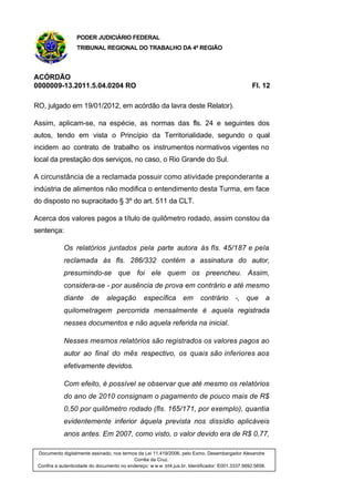 PODER JUDICIÁRIO FEDERAL
TRIBUNAL REGIONAL DO TRABALHO DA 4ª REGIÃO
ACÓRDÃO
0000009-13.2011.5.04.0204 RO Fl. 12
RO, julgado em 19/01/2012, em acórdão da lavra deste Relator).
Assim, aplicam-se, na espécie, as normas das fls. 24 e seguintes dos
autos, tendo em vista o Princípio da Territorialidade, segundo o qual
incidem ao contrato de trabalho os instrumentos normativos vigentes no
local da prestação dos serviços, no caso, o Rio Grande do Sul.
A circunstância de a reclamada possuir como atividade preponderante a
indústria de alimentos não modifica o entendimento desta Turma, em face
do disposto no supracitado § 3º do art. 511 da CLT.
Acerca dos valores pagos a título de quilômetro rodado, assim constou da
sentença:
Os relatórios juntados pela parte autora às fls. 45/187 e pela
reclamada às fls. 286/332 contém a assinatura do autor,
presumindo-se que foi ele quem os preencheu. Assim,
considera-se - por ausência de prova em contrário e até mesmo
diante de alegação específica em contrário -, que a
quilometragem percorrida mensalmente é aquela registrada
nesses documentos e não aquela referida na inicial.
Nesses mesmos relatórios são registrados os valores pagos ao
autor ao final do mês respectivo, os quais são inferiores aos
efetivamente devidos.
Com efeito, é possível se observar que até mesmo os relatórios
do ano de 2010 consignam o pagamento de pouco mais de R$
0,50 por quilômetro rodado (fls. 165/171, por exemplo), quantia
evidentemente inferior àquela prevista nos dissídio aplicáveis
anos antes. Em 2007, como visto, o valor devido era de R$ 0,77,
Documento digitalmente assinado, nos termos da Lei 11.419/2006, pelo Exmo. Desembargador Alexandre
Corrêa da Cruz.
Confira a autenticidade do documento no endereço: w w w .trt4.jus.br. Identificador: E001.3337.5692.5658.
 