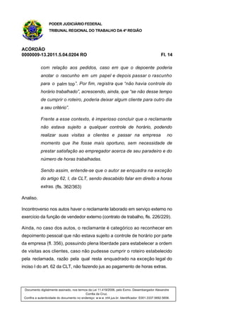 PODER JUDICIÁRIO FEDERAL
TRIBUNAL REGIONAL DO TRABALHO DA 4ª REGIÃO
ACÓRDÃO
0000009-13.2011.5.04.0204 RO Fl. 14
com relação aos pedidos, caso em que o depoente poderia
anotar o rascunho em um papel e depois passar o rascunho
para o palm top”. Por fim, registra que “não havia controle do
horário trabalhado”, acrescendo, ainda, que “se não desse tempo
de cumprir o roteiro, poderia deixar algum cliente para outro dia
a seu critério”.
Frente a esse contexto, é imperioso concluir que o reclamante
não estava sujeito a qualquer controle de horário, podendo
realizar suas visitas a clientes e passar na empresa no
momento que lhe fosse mais oportuno, sem necessidade de
prestar satisfação ao empregador acerca de seu paradeiro e do
número de horas trabalhadas.
Sendo assim, entende-se que o autor se enquadra na exceção
do artigo 62, I, da CLT, sendo descabido falar em direito a horas
extras. (fls. 362/363)
Analiso.
Incontroverso nos autos haver o reclamante laborado em serviço externo no
exercício da função de vendedor externo (contrato de trabalho, fls. 226/229).
Ainda, no caso dos autos, o reclamante é categórico ao reconhecer em
depoimento pessoal que não estava sujeito a controle de horário por parte
da empresa (fl. 356), possuindo plena liberdade para estabelecer a ordem
de visitas aos clientes, caso não pudesse cumprir o roteiro estabelecido
pela reclamada, razão pela qual resta enquadrado na exceção legal do
inciso I do art. 62 da CLT, não fazendo jus ao pagamento de horas extras.
Documento digitalmente assinado, nos termos da Lei 11.419/2006, pelo Exmo. Desembargador Alexandre
Corrêa da Cruz.
Confira a autenticidade do documento no endereço: w w w .trt4.jus.br. Identificador: E001.3337.5692.5658.
 