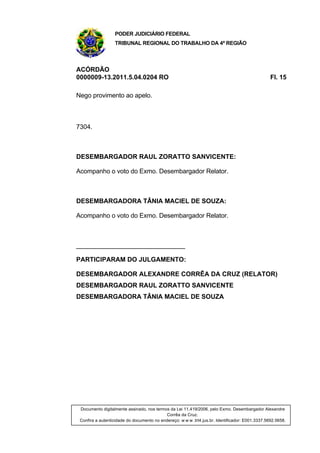 PODER JUDICIÁRIO FEDERAL
TRIBUNAL REGIONAL DO TRABALHO DA 4ª REGIÃO
ACÓRDÃO
0000009-13.2011.5.04.0204 RO Fl. 15
Nego provimento ao apelo.
7304.
DESEMBARGADOR RAUL ZORATTO SANVICENTE:
Acompanho o voto do Exmo. Desembargador Relator.
DESEMBARGADORA TÂNIA MACIEL DE SOUZA:
Acompanho o voto do Exmo. Desembargador Relator.
______________________________
PARTICIPARAM DO JULGAMENTO:
DESEMBARGADOR ALEXANDRE CORRÊA DA CRUZ (RELATOR)
DESEMBARGADOR RAUL ZORATTO SANVICENTE
DESEMBARGADORA TÂNIA MACIEL DE SOUZA
Documento digitalmente assinado, nos termos da Lei 11.419/2006, pelo Exmo. Desembargador Alexandre
Corrêa da Cruz.
Confira a autenticidade do documento no endereço: w w w .trt4.jus.br. Identificador: E001.3337.5692.5658.
 