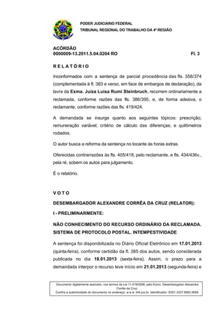 PODER JUDICIÁRIO FEDERAL
TRIBUNAL REGIONAL DO TRABALHO DA 4ª REGIÃO
ACÓRDÃO
0000009-13.2011.5.04.0204 RO Fl. 3
R E L A T Ó R I O
Inconformados com a sentença de parcial procedência das fls. 358/374
(complementada à fl. 383 e verso, em face de embargos de declaração), da
lavra da Exma. Juíza Luisa Rumi Steinbruch, recorrem ordinariamente a
reclamada, conforme razões das fls. 386/395, e, de forma adesiva, o
reclamante, conforme razões das fls. 419/424.
A demandada se insurge quanto aos seguintes tópicos: prescrição;
remuneração variável; critério de cálculo das diferenças; e quilômetros
rodados.
O autor busca a reforma da sentença no tocante às horas extras.
Oferecidas contrarrazões às fls. 405/418, pelo reclamante, e fls. 434/436v.,
pela ré, sobem os autos para julgamento.
É o relatório.
V O T O
DESEMBARGADOR ALEXANDRE CORRÊA DA CRUZ (RELATOR):
I - PRELIMINARMENTE:
NÃO CONHECIMENTO DO RECURSO ORDINÁRIO DA RECLAMADA.
SISTEMA DE PROTOCOLO POSTAL. INTEMPESTIVIDADE
A sentença foi disponibilizada no Diário Oficial Eletrônico em 17.01.2013
(quinta-feira), conforme certidão da fl. 385 dos autos, sendo considerada
publicada no dia 18.01.2013 (sexta-feira). Assim, o prazo para a
demandada interpor o recurso teve início em 21.01.2013 (segunda-feira) e
Documento digitalmente assinado, nos termos da Lei 11.419/2006, pelo Exmo. Desembargador Alexandre
Corrêa da Cruz.
Confira a autenticidade do documento no endereço: w w w .trt4.jus.br. Identificador: E001.3337.5692.5658.
 