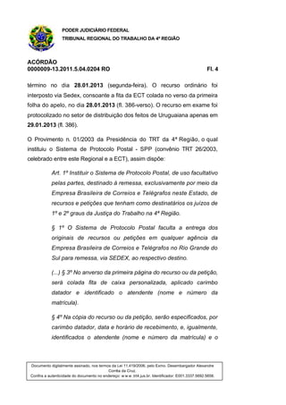 PODER JUDICIÁRIO FEDERAL
TRIBUNAL REGIONAL DO TRABALHO DA 4ª REGIÃO
ACÓRDÃO
0000009-13.2011.5.04.0204 RO Fl. 4
término no dia 28.01.2013 (segunda-feira). O recurso ordinário foi
interposto via Sedex, consoante a fita da ECT colada no verso da primeira
folha do apelo, no dia 28.01.2013 (fl. 386-verso). O recurso em exame foi
protocolizado no setor de distribuição dos feitos de Uruguaiana apenas em
29.01.2013 (fl. 386).
O Provimento n. 01/2003 da Presidência do TRT da 4ª Região, o qual
instituiu o Sistema de Protocolo Postal - SPP (convênio TRT 26/2003,
celebrado entre este Regional e a ECT), assim dispõe:
Art. 1º Instituir o Sistema de Protocolo Postal, de uso facultativo
pelas partes, destinado à remessa, exclusivamente por meio da
Empresa Brasileira de Correios e Telégrafos neste Estado, de
recursos e petições que tenham como destinatários os juízos de
1º e 2º graus da Justiça do Trabalho na 4ª Região.
§ 1º O Sistema de Protocolo Postal faculta a entrega dos
originais de recursos ou petições em qualquer agência da
Empresa Brasileira de Correios e Telégrafos no Rio Grande do
Sul para remessa, via SEDEX, ao respectivo destino.
(...) § 3º No anverso da primeira página do recurso ou da petição,
será colada fita de caixa personalizada, aplicado carimbo
datador e identificado o atendente (nome e número da
matrícula).
§ 4º Na cópia do recurso ou da petição, serão especificados, por
carimbo datador, data e horário de recebimento, e, igualmente,
identificados o atendente (nome e número da matrícula) e o
Documento digitalmente assinado, nos termos da Lei 11.419/2006, pelo Exmo. Desembargador Alexandre
Corrêa da Cruz.
Confira a autenticidade do documento no endereço: w w w .trt4.jus.br. Identificador: E001.3337.5692.5658.
 
