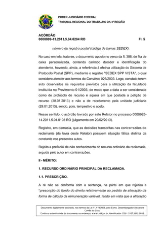 PODER JUDICIÁRIO FEDERAL
TRIBUNAL REGIONAL DO TRABALHO DA 4ª REGIÃO
ACÓRDÃO
0000009-13.2011.5.04.0204 RO Fl. 5
número do registro postal (código de barras SEDEX).
No caso em tela, trata-se, o documento aposto no verso da fl. 386, de fita de
caixa personalizada, contendo carimbo datador e identificação do
atendente, havendo, ainda, a referência à efetiva utilização do Sistema de
Protocolo Postal (SPP), mediante o registro "SEDEX SPP VISTA", o qual
considero atender aos termos do Convênio 026/2003. Logo, constato terem
sido observados os requisitos previstos para a utilização da faculdade
instituída no Provimento 01/2003, de modo que a data a ser considerada
como de protocolo do recurso é aquela em que postada a petição de
recurso (28.01.2013) e não a de recebimento pela unidade judiciária
(29.01.2013), sendo, pois, tempestivo o apelo.
Nesse sentido, o acórdão lavrado por este Relator no processo 0000928-
14.2011.5.04.0103 RO (julgamento em 20/02/2013).
Registro, em demasia, que as decisões transcritas nas contrarrazões do
reclamante (da lavra deste Relator) possuem situação fática distinta da
constante nos presentes autos.
Rejeito a prefacial de não conhecimento do recurso ordinário da reclamada,
arguida pelo autor em contrarrazões.
II - MÉRITO:
1. RECURSO ORDINÁRIO PRINCIPAL DA RECLAMADA.
1.1. PRESCRIÇÃO.
A ré não se conforma com a sentença, na parte em que rejeitou a
"prescrição do fundo do direito relativamente ao pedido de alteração da
forma de cálculo da remuneração variável, tendo em vista que a alteração
Documento digitalmente assinado, nos termos da Lei 11.419/2006, pelo Exmo. Desembargador Alexandre
Corrêa da Cruz.
Confira a autenticidade do documento no endereço: w w w .trt4.jus.br. Identificador: E001.3337.5692.5658.
 