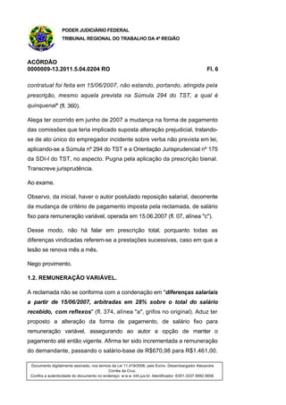 PODER JUDICIÁRIO FEDERAL
TRIBUNAL REGIONAL DO TRABALHO DA 4ª REGIÃO
ACÓRDÃO
0000009-13.2011.5.04.0204 RO Fl. 6
contratual foi feita em 15/06/2007, não estando, portando, atingida pela
prescrição, mesmo aquela prevista na Súmula 294 do TST, a qual é
quinquenal" (fl. 360).
Alega ter ocorrido em junho de 2007 a mudança na forma de pagamento
das comissões que teria implicado suposta alteração prejudicial, tratando-
se de ato único do empregador incidente sobre verba não prevista em lei,
aplicando-se a Súmula nº 294 do TST e a Orientação Jurisprudencial nº 175
da SDI-I do TST, no aspecto. Pugna pela aplicação da prescrição bienal.
Transcreve jurisprudência.
Ao exame.
Observo, da inicial, haver o autor postulado reposição salarial, decorrente
da mudança de critério de pagamento imposta pela reclamada, de salário
fixo para remuneração variável, operada em 15.06.2007 (fl. 07, alínea "c").
Desse modo, não há falar em prescrição total, porquanto todas as
diferenças vindicadas referem-se a prestações sucessivas, caso em que a
lesão se renova mês a mês.
Nego provimento.
1.2. REMUNERAÇÃO VARIÁVEL.
A reclamada não se conforma com a condenação em "diferenças salariais
a partir de 15/06/2007, arbitradas em 28% sobre o total do salário
recebido, com reflexos" (fl. 374, alínea "a", grifos no original). Aduz ter
proposto a alteração da forma de pagamento, de salário fixo para
remuneração variável, assegurando ao autor a opção de manter o
pagamento até então vigente. Afirma ter sido incrementada a remuneração
do demandante, passando o salário-base de R$670,98 para R$1.461,00.
Documento digitalmente assinado, nos termos da Lei 11.419/2006, pelo Exmo. Desembargador Alexandre
Corrêa da Cruz.
Confira a autenticidade do documento no endereço: w w w .trt4.jus.br. Identificador: E001.3337.5692.5658.
 