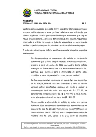 PODER JUDICIÁRIO FEDERAL
TRIBUNAL REGIONAL DO TRABALHO DA 4ª REGIÃO
ACÓRDÃO
0000009-13.2011.5.04.0204 RO Fl. 7
Sustenta ser equivocada a decisão a quo, ao arbitrar diferenças com base
em uma média do que o autor ganhava, relativa a uma média do que
passou a ganhar, critério que impõe condenação em meses que sequer
houve prejuízo salarial. Apresenta demonstrativo. Por cautela, requer seja
observada a média percebida a título de salário-base e remuneração
variável no período não prescrito, abatidos os valores efetivamente pagos.
A Juíza de primeiro grau deferiu as diferenças salariais pelos seguintes
fundamentos:
Os demonstrativos de pagamento de salário do reclamante
confirmam que o autor sempre recebeu remuneração variável,
embora a partir de junho de 2007 seu salário tenha sofrido
alteração na forma de cálculo, nos termos do contrato das fls.
230/233, que culminou com a diminuição do ganho total,
considera a soma da parcela fixa com a parcela variável.
De fato, houve efetivo incremento do salário fixo, que aumentou
de R$ 670,98 para R$ 1.461,00. Entretanto, o valor do salário
variável sofreu significativa redução, de modo a reduzir a
remuneração total do autor em cerca de R$ 600,00, se
considerada a média anterior de R$ 2.400,00 e a nova média,
após alteração contratual, em torno de R$ 1.700,00.
Nesse sentido, a diminuição do salário do autor, em valores
nominais, pode ser verificada pelo cotejo dos demonstrativos de
pagamento das fls. 265/267 (anteriores a junho/2007) com os
demonstrativos das fls. 268/283, bem como pela observância do
relatório das fls. 241, verso, e fl. 242, onde se visualiza
Documento digitalmente assinado, nos termos da Lei 11.419/2006, pelo Exmo. Desembargador Alexandre
Corrêa da Cruz.
Confira a autenticidade do documento no endereço: w w w .trt4.jus.br. Identificador: E001.3337.5692.5658.
 