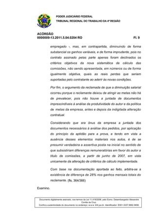 PODER JUDICIÁRIO FEDERAL
TRIBUNAL REGIONAL DO TRABALHO DA 4ª REGIÃO
ACÓRDÃO
0000009-13.2011.5.04.0204 RO Fl. 9
empregado -, mas, em contrapartida, diminuindo de forma
substancial os ganhos variáveis, e de forma imprudente, pois no
contrato assinado pelas parte apenas foram declinados os
critérios objetivos da nova sistemática de cálculo das
comissões, não sendo apresentada, em números ou de forma
igualmente objetiva, quais as reais perdas que seriam
suportadas pelo contratante ao aderir às novas condições.
Por fim, o argumento da reclamada de que a diminuição salarial
ocorreu porque o reclamante deixou de atingir as metas não há
de prevalecer, pois não houve a juntada de documentos
imprescindíveis à análise da produtividade do autor e da política
de metas da empresa, antes e depois da indigitada alteração
contratual.
Considerando que era ônus da empresa a juntada dos
documentos necessários à análise dos pedidos, por aplicação
do princípio da aptidão para a prova, e tendo em vista a
ausência desses elementos materiais nos autos, é de se
presumir verdadeira a assertiva posta na inicial no sentido de
que subsistiriam diferenças remuneratórias em favor do autor a
título de comissões, a partir de junho de 2007, em vista
unicamente da alteração de critérios de cálculo implementada.
Com base na documentação aportada ao feito, arbitra-se a
existência de diferença de 28% nos ganhos mensais totais do
reclamante. (fls. 364/366)
Examino.
Documento digitalmente assinado, nos termos da Lei 11.419/2006, pelo Exmo. Desembargador Alexandre
Corrêa da Cruz.
Confira a autenticidade do documento no endereço: w w w .trt4.jus.br. Identificador: E001.3337.5692.5658.
 