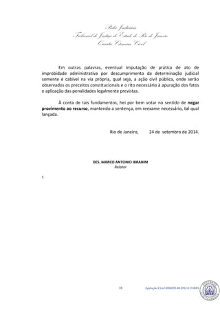 Poder Judiciário 
Tribunal de Justiça do Estado do Rio de Janeiro 
Quarta Câmara Cível 
Apelação Cível 0006850-10 48.2012.8.19.0001 
Em outras palavras, eventual imputação de prática de ato de improbidade administrativa por descumprimento da determinação judicial somente é cabível na via própria, qual seja, a ação civil pública, onde serão observados os preceitos constitucionais e o rito necessário à apuração dos fatos e aplicação das penalidades legalmente previstas. 
À conta de tais fundamentos, hei por bem votar no sentido de negar provimento ao recurso, mantendo a sentença, em reexame necessário, tal qual lançada. 
Rio de Janeiro, 24 de setembro de 2014. 
DES. MARCO ANTONIO IBRAHIM 
Relator 
C 794 
