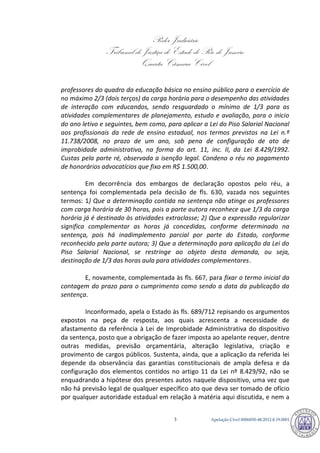 Poder Judiciário 
Tribunal de Justiça do Estado do Rio de Janeiro 
Quarta Câmara Cível 
Apelação Cível 0006850-3 48.2012.8.19.0001 
professores do quadro da educação básica no ensino público para o exercício de no máximo 2/3 (dois terços) da carga horária para o desempenho das atividades de interação com educandos, sendo resguardado o mínimo de 1/3 para as atividades complementares de planejamento, estudo e avaliação, para o inicio do ano letivo e seguintes, bem como, para aplicar a Lei do Piso Salarial Nacional aos profissionais da rede de ensino estadual, nos termos previstos na Lei n.º 11.738/2008, no prazo de um ano, sob pena de configuração de ato de improbidade administrativa, na forma do art. 11, inc. II, da Lei 8.429/1992. Custas pela parte ré, observada a isenção legal. Condeno o réu no pagamento de honorários advocatícios que fixo em R$ 1.500,00. 
Em decorrência dos embargos de declaração opostos pelo réu, a sentença foi complementada pela decisão de fls. 630, vazada nos seguintes termos: 1) Que a determinação contida na sentença não atinge os professores com carga horária de 30 horas, pois a parte autora reconhece que 1/3 da carga horária já é destinado às atividades extraclasse; 2) Que a expressão regularizar significa complementar as horas já concedidas, conforme determinado na sentença, pois há inadimplemento parcial por parte do Estado, conforme reconhecido pela parte autora; 3) Que a determinação para aplicação da Lei do Piso Salarial Nacional, se restringe ao objeto desta demanda, ou seja, destinação de 1/3 das horas aula para atividades complementares. 
E, novamente, complementada às fls. 667, para fixar o termo inicial da contagem do prazo para o cumprimento como sendo a data da publicação da sentença. 
Inconformado, apela o Estado às fls. 689/712 repisando os argumentos expostos na peça de resposta, aos quais acrescenta a necessidade de afastamento da referência à Lei de Improbidade Administrativa do dispositivo da sentença, posto que a obrigação de fazer imposta ao apelante requer, dentre outras medidas, previsão orçamentária, alteração legislativa, criação e provimento de cargos públicos. Sustenta, ainda, que a aplicação da referida lei depende da observância das garantias constitucionais de ampla defesa e da configuração dos elementos contidos no artigo 11 da Lei nº 8.429/92, não se enquadrando a hipótese dos presentes autos naquele dispositivo, uma vez que não há previsão legal de qualquer específico ato que deva ser tomado de ofício por qualquer autoridade estadual em relação à matéria aqui discutida, e nem a 787 
 
